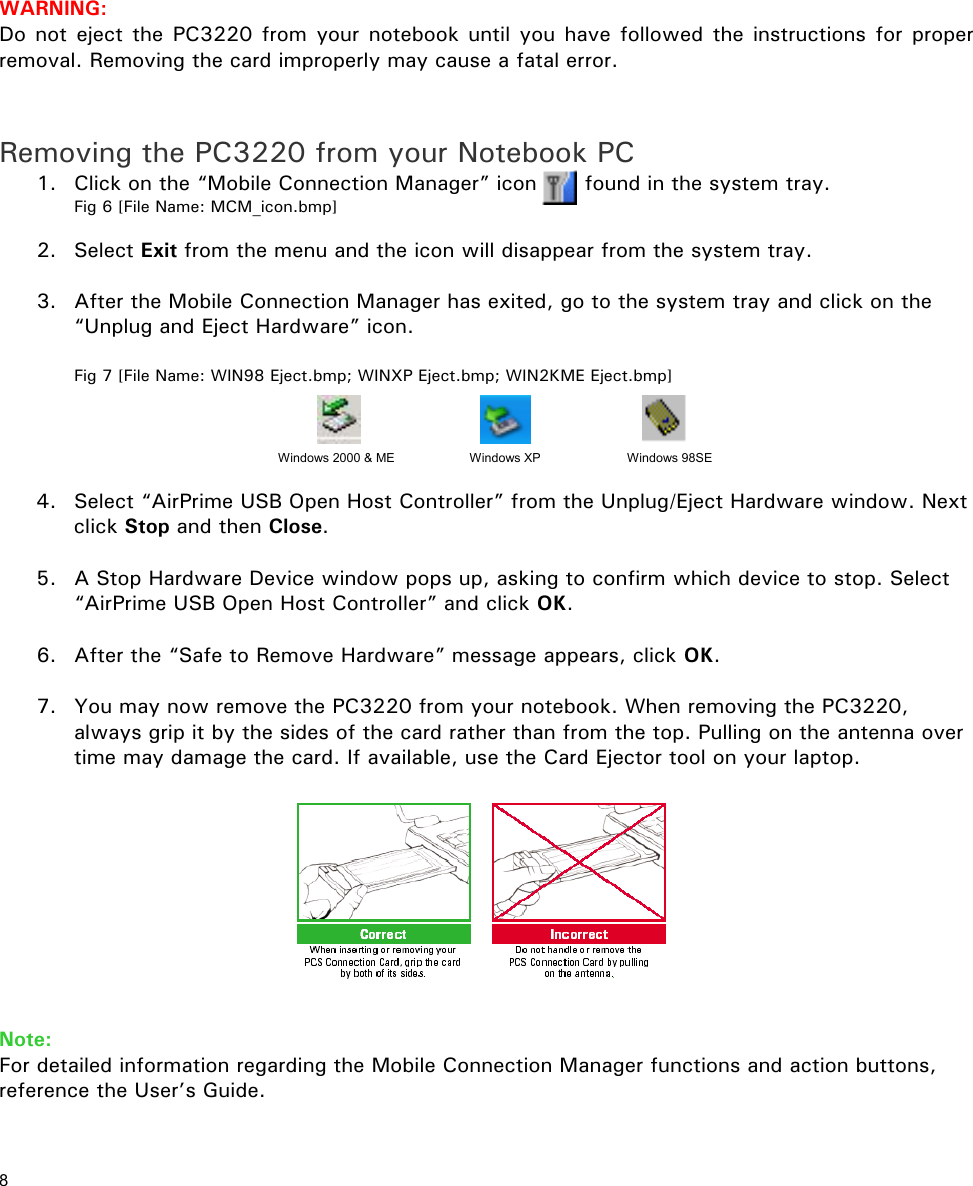 8                WARNING:                                                                                                                               Do not eject the PC3220 from your notebook until you have followed the instructions for proper removal. Removing the card improperly may cause a fatal error.   Removing the PC3220 from your Notebook PC 1.  Click on the “Mobile Connection Manager” icon       found in the system tray. Fig 6 [File Name: MCM_icon.bmp]  2. Select Exit from the menu and the icon will disappear from the system tray.  3.  After the Mobile Connection Manager has exited, go to the system tray and click on the “Unplug and Eject Hardware” icon.  Fig 7 [File Name: WIN98 Eject.bmp; WINXP Eject.bmp; WIN2KME Eject.bmp]       4.  Select “AirPrime USB Open Host Controller” from the Unplug/Eject Hardware window. Next click Stop and then Close.  5.  A Stop Hardware Device window pops up, asking to confirm which device to stop. Select “AirPrime USB Open Host Controller” and click OK.  6.  After the “Safe to Remove Hardware” message appears, click OK.  7.  You may now remove the PC3220 from your notebook. When removing the PC3220, always grip it by the sides of the card rather than from the top. Pulling on the antenna over time may damage the card. If available, use the Card Ejector tool on your laptop.           Note:  For detailed information regarding the Mobile Connection Manager functions and action buttons, reference the User’s Guide. Windows 2000 &amp; ME  Windows XP  Windows 98SE 