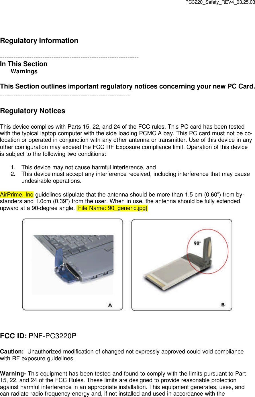 PC3220_Safety_REV4_03.25.03   Regulatory Information  -------------------------------------------------------------- In This Section Warnings    This Section outlines important regulatory notices concerning your new PC Card. ----------------------------------------------------------  Regulatory Notices  This device complies with Parts 15, 22, and 24 of the FCC rules. This PC card has been tested with the typical laptop computer with the side loading PCMCIA bay. This PC card must not be co-location or operated in conjunction with any other antenna or transmitter. Use of this device in any other configuration may exceed the FCC RF Exposure compliance limit. Operation of this device is subject to the following two conditions:  1. This device may not cause harmful interference, and 2. This device must accept any interference received, including interference that may cause undesirable operations.  AirPrime, Inc guidelines stipulate that the antenna should be more than 1.5 cm (0.60”) from by-standers and 1.0cm (0.39”) from the user. When in use, the antenna should be fully extended upward at a 90-degree angle. [File Name: 90_generic.jpg]      FCC ID: PNF-PC3220P  Caution:  Unauthorized modification of changed not expressly approved could void compliance with RF exposure guidelines.  Warning- This equipment has been tested and found to comply with the limits pursuant to Part 15, 22, and 24 of the FCC Rules. These limits are designed to provide reasonable protection against harmful interference in an appropriate installation. This equipment generates, uses, and can radiate radio frequency energy and, if not installed and used in accordance with the 