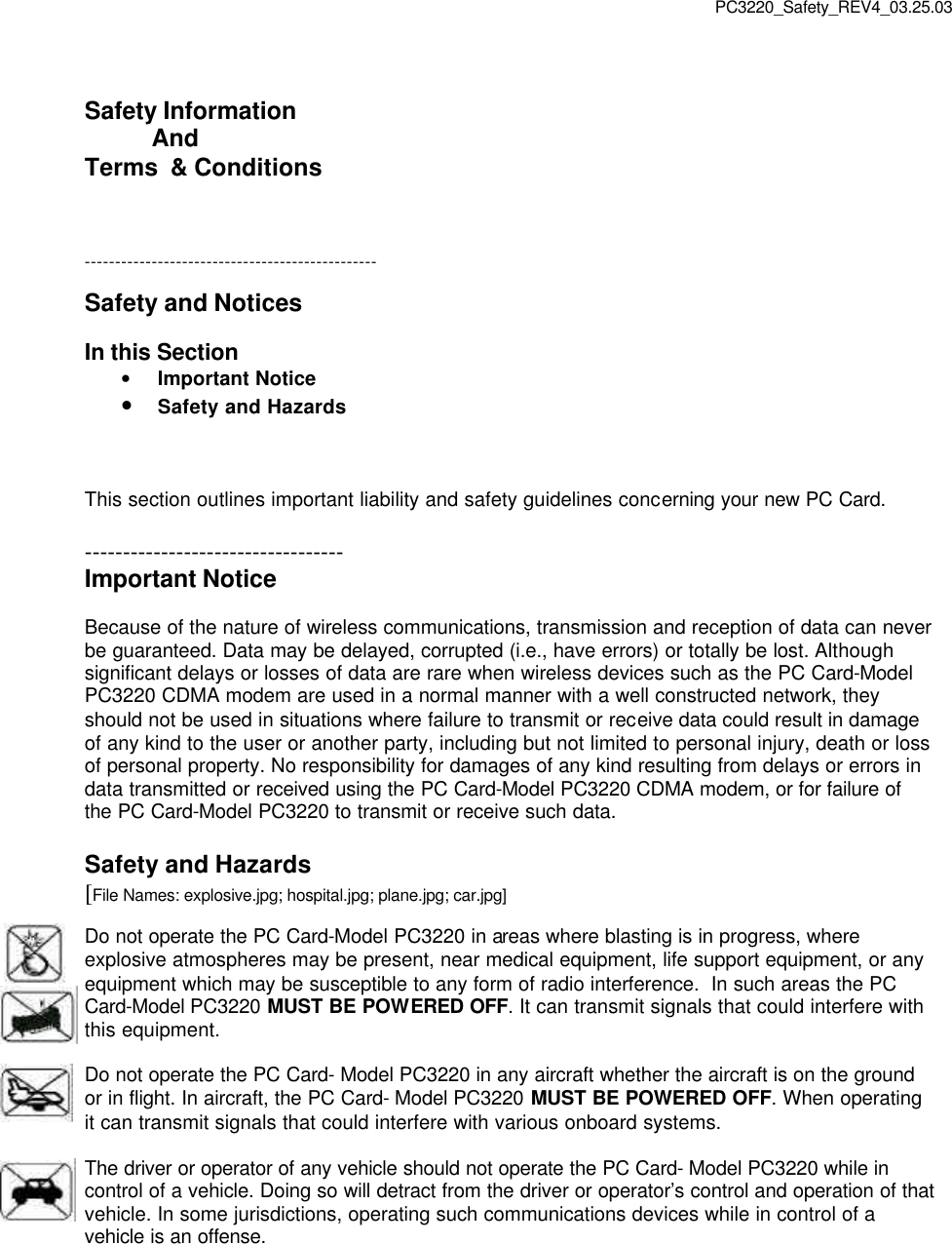 PC3220_Safety_REV4_03.25.03  Safety Information            And Terms  &amp; Conditions    ------------------------------------------------  Safety and Notices  In this Section • Important Notice • Safety and Hazards    This section outlines important liability and safety guidelines concerning your new PC Card.  ---------------------------------- Important Notice  Because of the nature of wireless communications, transmission and reception of data can never be guaranteed. Data may be delayed, corrupted (i.e., have errors) or totally be lost. Although significant delays or losses of data are rare when wireless devices such as the PC Card-Model PC3220 CDMA modem are used in a normal manner with a well constructed network, they should not be used in situations where failure to transmit or receive data could result in damage of any kind to the user or another party, including but not limited to personal injury, death or loss of personal property. No responsibility for damages of any kind resulting from delays or errors in data transmitted or received using the PC Card-Model PC3220 CDMA modem, or for failure of the PC Card-Model PC3220 to transmit or receive such data.  Safety and Hazards [File Names: explosive.jpg; hospital.jpg; plane.jpg; car.jpg]  Do not operate the PC Card-Model PC3220 in areas where blasting is in progress, where explosive atmospheres may be present, near medical equipment, life support equipment, or any equipment which may be susceptible to any form of radio interference.  In such areas the PC Card-Model PC3220 MUST BE POWERED OFF. It can transmit signals that could interfere with this equipment.  Do not operate the PC Card- Model PC3220 in any aircraft whether the aircraft is on the ground or in flight. In aircraft, the PC Card- Model PC3220 MUST BE POWERED OFF. When operating it can transmit signals that could interfere with various onboard systems.  The driver or operator of any vehicle should not operate the PC Card- Model PC3220 while in control of a vehicle. Doing so will detract from the driver or operator’s control and operation of that vehicle. In some jurisdictions, operating such communications devices while in control of a vehicle is an offense.     