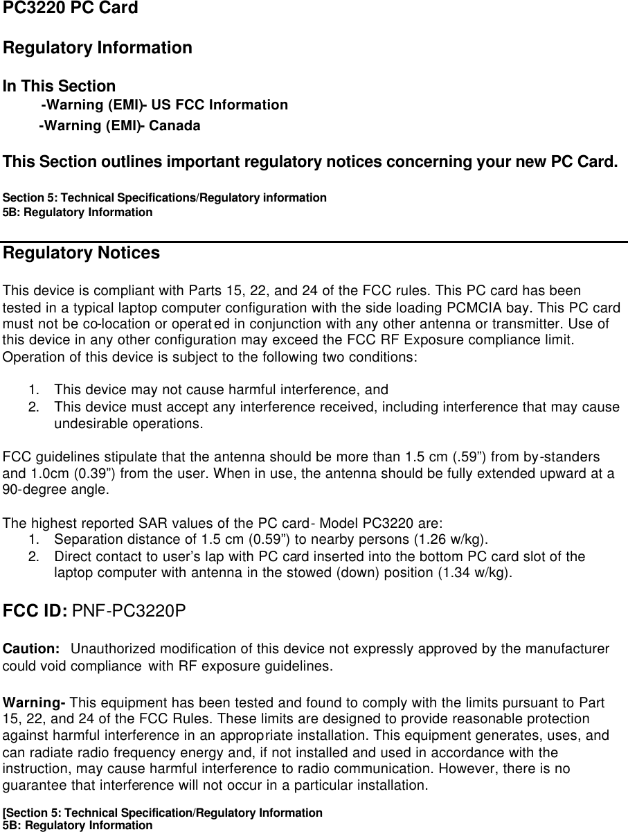 PC3220 PC Card  Regulatory Information  In This Section  -Warning (EMI)- US FCC Information  -Warning (EMI)- Canada  This Section outlines important regulatory notices concerning your new PC Card.  Section 5: Technical Specifications/Regulatory information 5B: Regulatory Information  Regulatory Notices  This device is compliant with Parts 15, 22, and 24 of the FCC rules. This PC card has been tested in a typical laptop computer configuration with the side loading PCMCIA bay. This PC card must not be co-location or operated in conjunction with any other antenna or transmitter. Use of this device in any other configuration may exceed the FCC RF Exposure compliance limit. Operation of this device is subject to the following two conditions:  1. This device may not cause harmful interference, and 2. This device must accept any interference received, including interference that may cause undesirable operations.  FCC guidelines stipulate that the antenna should be more than 1.5 cm (.59”) from by-standers and 1.0cm (0.39”) from the user. When in use, the antenna should be fully extended upward at a 90-degree angle.  The highest reported SAR values of the PC card- Model PC3220 are: 1. Separation distance of 1.5 cm (0.59”) to nearby persons (1.26 w/kg). 2. Direct contact to user’s lap with PC card inserted into the bottom PC card slot of the laptop computer with antenna in the stowed (down) position (1.34 w/kg).  FCC ID: PNF-PC3220P  Caution:  Unauthorized modification of this device not expressly approved by the manufacturer could void compliance with RF exposure guidelines.  Warning- This equipment has been tested and found to comply with the limits pursuant to Part 15, 22, and 24 of the FCC Rules. These limits are designed to provide reasonable protection against harmful interference in an appropriate installation. This equipment generates, uses, and can radiate radio frequency energy and, if not installed and used in accordance with the instruction, may cause harmful interference to radio communication. However, there is no guarantee that interference will not occur in a particular installation.  [Section 5: Technical Specification/Regulatory Information 5B: Regulatory Information      