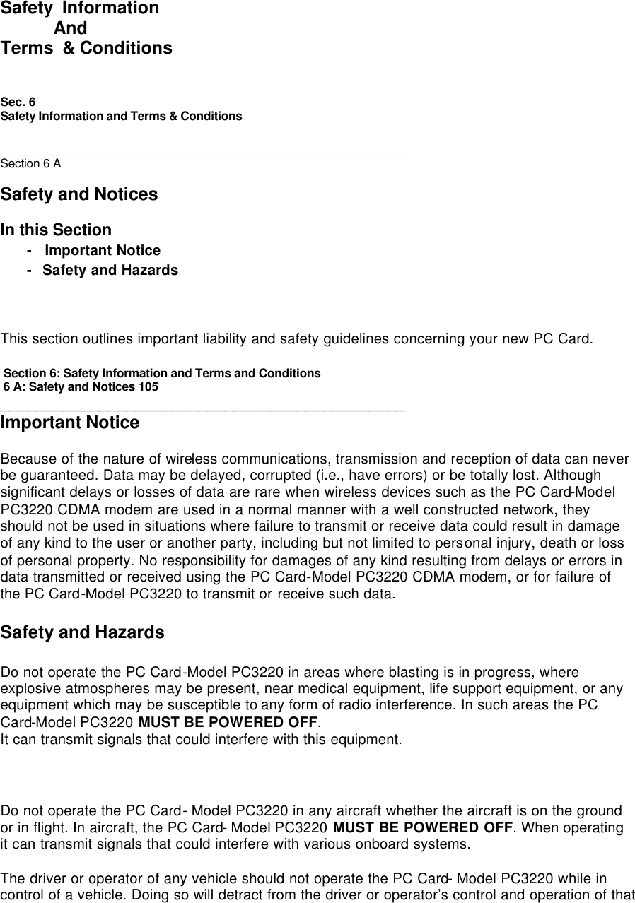  Safety  Information            And Terms  &amp; Conditions   Sec. 6  Safety Information and Terms &amp; Conditions   ______________________________________________________________ Section 6 A  Safety and Notices  In this Section - Important Notice - Safety and Hazards    This section outlines important liability and safety guidelines concerning your new PC Card.   Section 6: Safety Information and Terms and Conditions   6 A: Safety and Notices 105 _____________________________________________ Important Notice  Because of the nature of wireless communications, transmission and reception of data can never be guaranteed. Data may be delayed, corrupted (i.e., have errors) or be totally lost. Although significant delays or losses of data are rare when wireless devices such as the PC Card-Model PC3220 CDMA modem are used in a normal manner with a well constructed network, they should not be used in situations where failure to transmit or receive data could result in damage of any kind to the user or another party, including but not limited to personal injury, death or loss of personal property. No responsibility for damages of any kind resulting from delays or errors in data transmitted or received using the PC Card-Model PC3220 CDMA modem, or for failure of the PC Card-Model PC3220 to transmit or receive such data.  Safety and Hazards  Do not operate the PC Card-Model PC3220 in areas where blasting is in progress, where explosive atmospheres may be present, near medical equipment, life support equipment, or any equipment which may be susceptible to any form of radio interference. In such areas the PC Card-Model PC3220 MUST BE POWERED OFF. It can transmit signals that could interfere with this equipment.    Do not operate the PC Card- Model PC3220 in any aircraft whether the aircraft is on the ground or in flight. In aircraft, the PC Card- Model PC3220 MUST BE POWERED OFF. When operating it can transmit signals that could interfere with various onboard systems.  The driver or operator of any vehicle should not operate the PC Card- Model PC3220 while in control of a vehicle. Doing so will detract from the driver or operator’s control and operation of that 