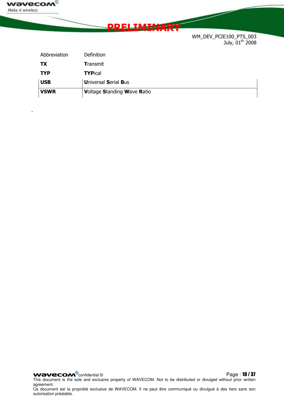 PRELIMINARY WM_DEV_PCIE100_PTS_003 July, 01th 2008  confidential © Page : 10 / 37 This  document  is  the  sole  and  exclusive property  of  WAVECOM.  Not  to  be  distributed  or  divulged  without  prior written agreement.  Ce  document  est  la  propriété  exclusive  de  WAVECOM.  Il  ne  peut  être  communiqué  ou  divulgué à  des  tiers  sans  son autorisation préalable.  Abbreviation  Definition TX  Transmit TYP  TYPical USB  Universal Serial Bus VSWR  Voltage Standing Wave Ratio  .   