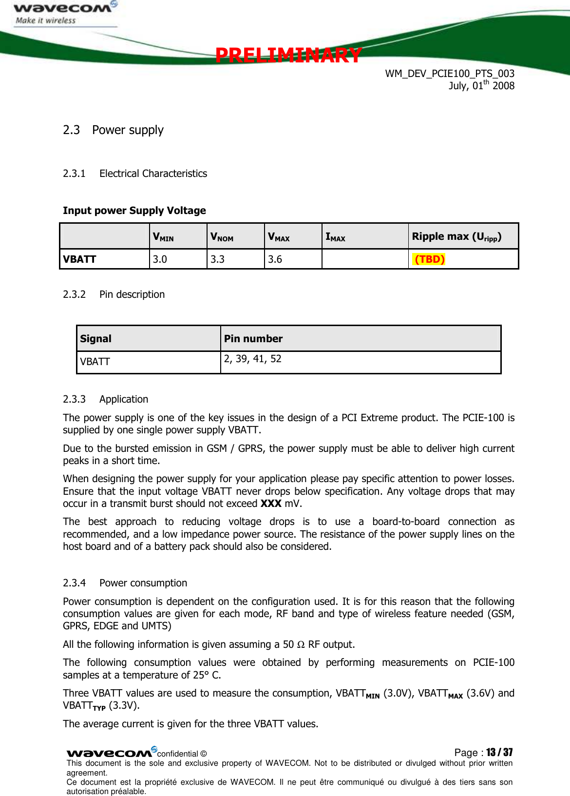 PRELIMINARY WM_DEV_PCIE100_PTS_003 July, 01th 2008  confidential © Page : 13 / 37 This  document  is  the  sole  and  exclusive property  of  WAVECOM.  Not  to  be  distributed  or  divulged  without  prior written agreement.  Ce  document  est  la  propriété  exclusive  de  WAVECOM.  Il  ne  peut  être  communiqué  ou  divulgué à  des  tiers  sans  son autorisation préalable.  2.3 Power supply 2.3.1 Electrical Characteristics  Input power Supply Voltage   VMIN  VNOM  VMAX  IMAX  Ripple max (Uripp) VBATT 3.0  3.3  3.6     (TBD) 2.3.2 Pin description  Signal  Pin number VBATT  2, 39, 41, 52 2.3.3 Application The power supply is one of the key issues in the design of a PCI Extreme product. The PCIE-100 is supplied by one single power supply VBATT.  Due to the bursted emission in GSM / GPRS, the power supply must be able to deliver high current peaks in a short time.  When designing the power supply for your application please pay specific attention to power losses. Ensure that the input voltage VBATT never drops below specification. Any voltage drops that may occur in a transmit burst should not exceed XXX mV. The  best  approach  to  reducing  voltage  drops  is  to  use  a  board-to-board  connection  as recommended, and a low impedance power source. The resistance of the power supply lines on the host board and of a battery pack should also be considered. 2.3.4 Power consumption Power consumption is dependent on the configuration used. It is for this reason that the following consumption values are given for each mode, RF band and type of wireless feature needed (GSM, GPRS, EDGE and UMTS)  All the following information is given assuming a 50 Ω RF output. The  following  consumption  values  were  obtained  by  performing  measurements  on  PCIE-100 samples at a temperature of 25° C. Three VBATT values are used to measure the consumption, VBATTMIN (3.0V), VBATTMAX (3.6V) and VBATTTYP (3.3V).  The average current is given for the three VBATT values. 