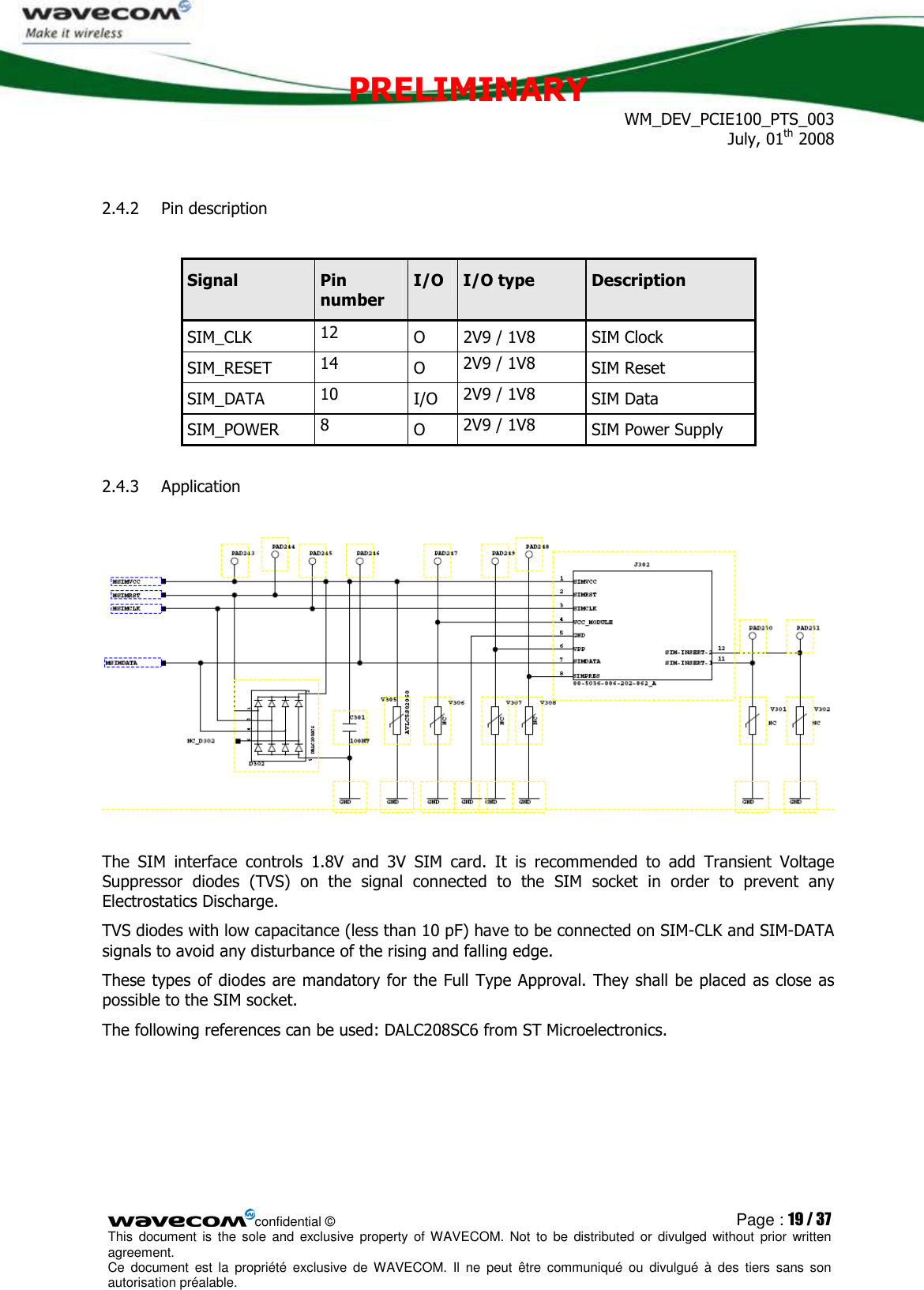 PRELIMINARY WM_DEV_PCIE100_PTS_003 July, 01th 2008  confidential © Page : 19 / 37 This  document  is  the  sole  and  exclusive property  of  WAVECOM.  Not  to  be  distributed  or  divulged  without  prior written agreement.  Ce  document  est  la  propriété  exclusive  de  WAVECOM.  Il  ne  peut  être  communiqué  ou  divulgué à  des  tiers  sans  son autorisation préalable.  2.4.2 Pin description  Signal  Pin number I/O  I/O type  Description SIM_CLK  12  O  2V9 / 1V8  SIM Clock SIM_RESET  14  O  2V9 / 1V8  SIM Reset SIM_DATA  10  I/O  2V9 / 1V8  SIM Data SIM_POWER  8  O  2V9 / 1V8  SIM Power Supply 2.4.3 Application    The  SIM  interface  controls  1.8V  and  3V  SIM  card.  It  is  recommended  to  add  Transient  Voltage Suppressor  diodes  (TVS)  on  the  signal  connected  to  the  SIM  socket  in  order  to  prevent  any Electrostatics Discharge. TVS diodes with low capacitance (less than 10 pF) have to be connected on SIM-CLK and SIM-DATA signals to avoid any disturbance of the rising and falling edge. These types  of diodes are mandatory for the Full Type Approval. They shall be placed as close as possible to the SIM socket. The following references can be used: DALC208SC6 from ST Microelectronics.  