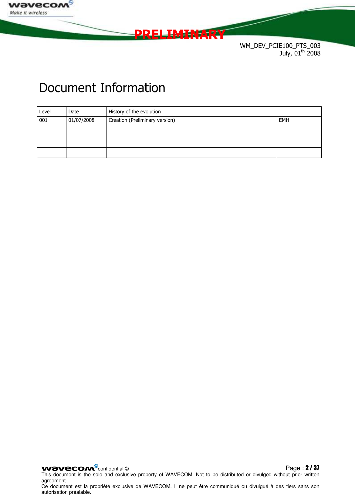 PRELIMINARY WM_DEV_PCIE100_PTS_003 July, 01th 2008  confidential © Page : 2 / 37 This  document  is  the  sole  and  exclusive property  of  WAVECOM.  Not  to  be  distributed  or  divulged  without  prior written agreement.  Ce  document  est  la  propriété  exclusive  de  WAVECOM.  Il  ne  peut  être  communiqué  ou  divulgué à  des  tiers  sans  son autorisation préalable.  Document Information Level  Date  History of the evolution   001  01/07/2008  Creation (Preliminary version)  EMH                       