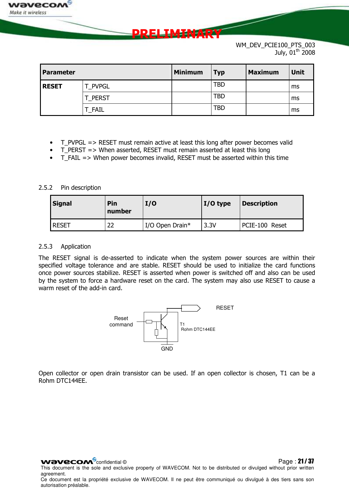 PRELIMINARY WM_DEV_PCIE100_PTS_003 July, 01th 2008  confidential © Page : 21 / 37 This  document  is  the  sole  and  exclusive property  of  WAVECOM.  Not  to  be  distributed  or  divulged  without  prior written agreement.  Ce  document  est  la  propriété  exclusive  de  WAVECOM.  Il  ne  peut  être  communiqué  ou  divulgué à  des  tiers  sans  son autorisation préalable.  Parameter  Minimum  Typ  Maximum  Unit T_PVPGL    TBD    ms T_PERST    TBD    ms RESET T_FAIL    TBD    ms   • T_PVPGL =&gt; RESET must remain active at least this long after power becomes valid • T_PERST =&gt; When asserted, RESET must remain asserted at least this long • T_FAIL =&gt; When power becomes invalid, RESET must be asserted within this time  2.5.2 Pin description Signal  Pin number I/O  I/O type  Description RESET  22  I/O Open Drain*   3.3V  PCIE-100  Reset 2.5.3 Application The  RESET  signal  is  de-asserted  to  indicate  when  the  system  power  sources  are  within  their specified  voltage  tolerance  and  are  stable.  RESET  should  be  used  to  initialize  the  card  functions once power sources stabilize. RESET is asserted when power is switched off and also can be used by the system to force a hardware reset on the card. The system may also use RESET to cause a warm reset of the add-in card.  GNDRESET Reset commandT1  Rohm DTC144EE  Open  collector  or  open  drain  transistor  can  be  used.  If  an  open  collector  is chosen,  T1  can  be  a Rohm DTC144EE.  