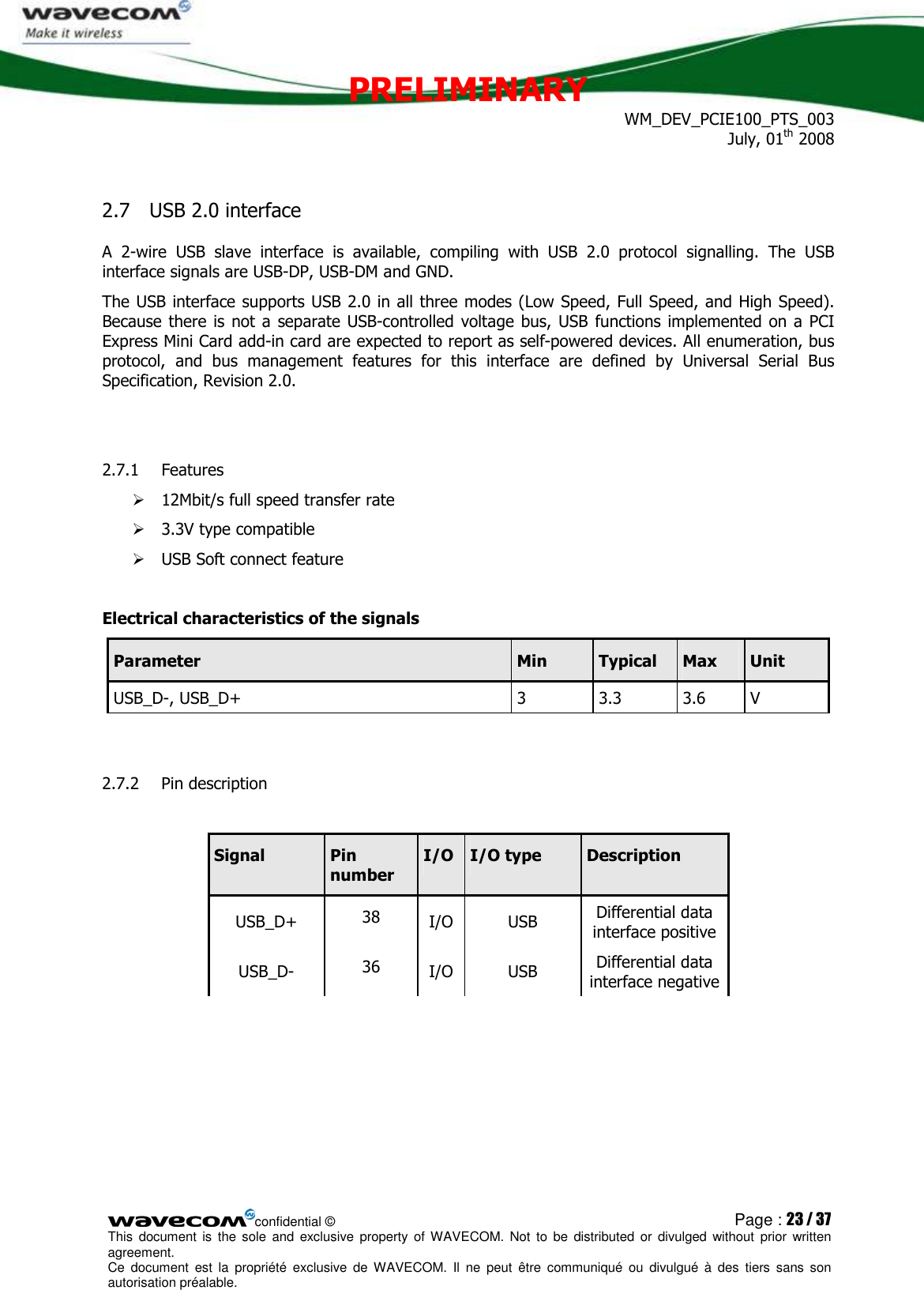 PRELIMINARY WM_DEV_PCIE100_PTS_003 July, 01th 2008  confidential © Page : 23 / 37 This  document  is  the  sole  and  exclusive property  of  WAVECOM.  Not  to  be  distributed  or  divulged  without  prior written agreement.  Ce  document  est  la  propriété  exclusive  de  WAVECOM.  Il  ne  peut  être  communiqué  ou  divulgué à  des  tiers  sans  son autorisation préalable.  2.7 USB 2.0 interface A  2-wire  USB  slave  interface  is  available,  compiling  with  USB  2.0  protocol  signalling.  The  USB interface signals are USB-DP, USB-DM and GND. The USB interface supports USB 2.0 in all three modes (Low Speed, Full Speed, and High Speed). Because there is  not a separate USB-controlled  voltage  bus,  USB functions implemented  on a  PCI Express Mini Card add-in card are expected to report as self-powered devices. All enumeration, bus protocol,  and  bus  management  features  for  this  interface  are  defined  by  Universal  Serial  Bus Specification, Revision 2.0.  2.7.1 Features   12Mbit/s full speed transfer rate  3.3V type compatible  USB Soft connect feature  Electrical characteristics of the signals Parameter  Min  Typical  Max  Unit USB_D-, USB_D+  3  3.3  3.6  V  2.7.2 Pin description   Signal  Pin number I/O I/O type  Description USB_D+  38  I/O  USB  Differential data interface positive USB_D-  36  I/O  USB  Differential data interface negative  
