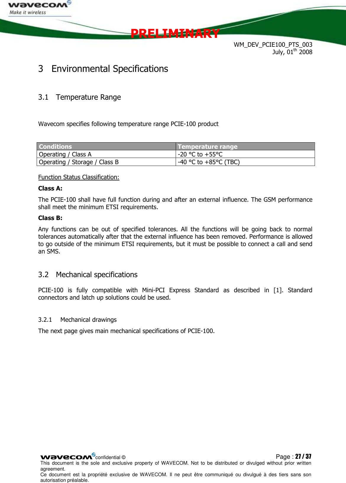 PRELIMINARY WM_DEV_PCIE100_PTS_003 July, 01th 2008  confidential © Page : 27 / 37 This  document  is  the  sole  and  exclusive property  of  WAVECOM.  Not  to  be  distributed  or  divulged  without  prior written agreement.  Ce  document  est  la  propriété  exclusive  de  WAVECOM.  Il  ne  peut  être  communiqué  ou  divulgué à  des  tiers  sans  son autorisation préalable.  3 Environmental Specifications 3.1 Temperature Range  Wavecom specifies following temperature range PCIE-100 product  Conditions Temperature range Operating / Class A  -20 °C to +55°C Operating / Storage / Class B   -40 °C to +85°C (TBC)  Function Status Classification: Class A:    The PCIE-100 shall have full function during and after an external influence. The GSM performance shall meet the minimum ETSI requirements. Class B:    Any  functions  can  be  out  of  specified  tolerances.  All  the  functions  will  be  going  back  to  normal tolerances automatically after that the external influence has been removed. Performance is allowed to go outside of the minimum ETSI requirements, but it must be possible to connect a call and send an SMS.  3.2 Mechanical specifications PCIE-100  is  fully  compatible  with  Mini-PCI  Express  Standard  as  described  in  [1].  Standard connectors and latch up solutions could be used.  3.2.1 Mechanical drawings The next page gives main mechanical specifications of PCIE-100.  
