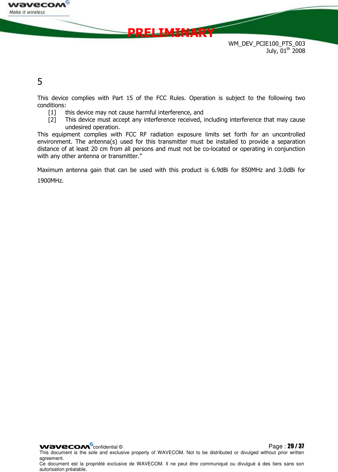 PRELIMINARY WM_DEV_PCIE100_PTS_003 July, 01th 2008  confidential © Page : 29 / 37 This  document  is  the  sole  and  exclusive property  of  WAVECOM.  Not  to  be  distributed  or  divulged  without  prior written agreement.  Ce  document  est  la  propriété  exclusive  de  WAVECOM.  Il  ne  peut  être  communiqué  ou  divulgué à  des  tiers  sans  son autorisation préalable.  5  This  device  complies  with  Part  15  of  the  FCC  Rules.  Operation  is  subject  to  the  following  two conditions:  [1] this device may not cause harmful interference, and  [2] This device must accept any interference received, including interference that may cause undesired operation. This  equipment  complies  with  FCC  RF  radiation  exposure  limits  set  forth  for  an  uncontrolled environment.  The  antenna(s)  used  for  this  transmitter  must  be  installed  to  provide  a  separation distance of at least 20 cm from all persons and must not be co-located or operating in conjunction with any other antenna or transmitter.” Maximum  antenna  gain  that  can  be  used  with  this  product  is  6.9dBi  for  850MHz  and  3.0dBi  for 1900MHz. 
