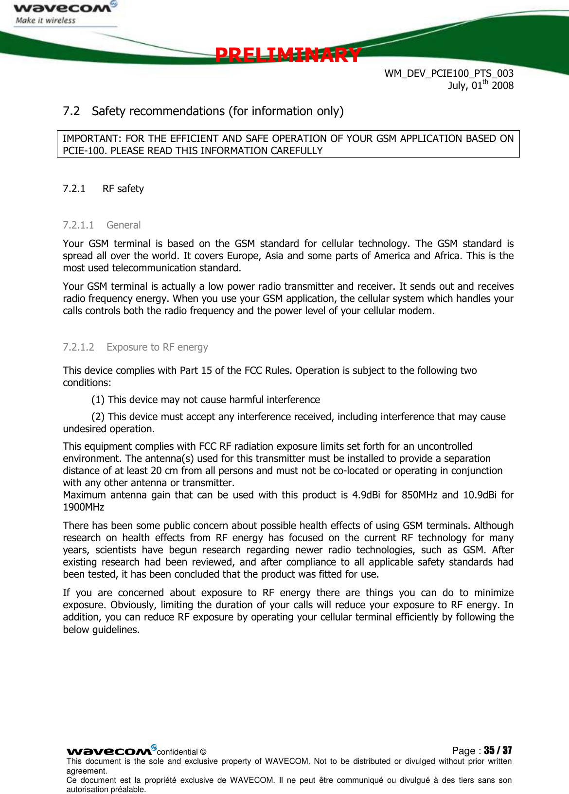 PRELIMINARY WM_DEV_PCIE100_PTS_003 July, 01th 2008  confidential © Page : 35 / 37 This  document  is  the  sole  and  exclusive property  of  WAVECOM.  Not  to  be  distributed  or  divulged  without  prior written agreement.  Ce  document  est  la  propriété  exclusive  de  WAVECOM.  Il  ne  peut  être  communiqué  ou  divulgué à  des  tiers  sans  son autorisation préalable.  7.2 Safety recommendations (for information only) IMPORTANT: FOR THE EFFICIENT AND SAFE OPERATION OF YOUR GSM APPLICATION BASED ON PCIE-100. PLEASE READ THIS INFORMATION CAREFULLY 7.2.1  RF safety 7.2.1.1 General Your  GSM  terminal  is  based  on  the  GSM  standard  for  cellular  technology.  The  GSM  standard  is spread all over the world. It covers Europe, Asia and some parts of America and Africa. This is the most used telecommunication standard. Your GSM terminal is actually a low power radio transmitter and receiver. It sends out and receives radio frequency energy. When you use your GSM application, the cellular system which handles your calls controls both the radio frequency and the power level of your cellular modem. 7.2.1.2 Exposure to RF energy This device complies with Part 15 of the FCC Rules. Operation is subject to the following two conditions:           (1) This device may not cause harmful interference           (2) This device must accept any interference received, including interference that may cause undesired operation. This equipment complies with FCC RF radiation exposure limits set forth for an uncontrolled environment. The antenna(s) used for this transmitter must be installed to provide a separation distance of at least 20 cm from all persons and must not be co-located or operating in conjunction with any other antenna or transmitter. Maximum  antenna  gain  that  can  be  used  with  this  product  is  4.9dBi  for  850MHz  and  10.9dBi  for 1900MHz There has been some public concern about possible health effects of using GSM terminals. Although research  on  health  effects  from  RF  energy  has  focused  on  the  current  RF  technology  for  many years,  scientists  have  begun  research  regarding  newer  radio  technologies,  such  as  GSM.  After existing  research  had  been  reviewed,  and  after  compliance  to  all  applicable  safety  standards  had been tested, it has been concluded that the product was fitted for use. If  you  are  concerned  about  exposure  to  RF  energy  there  are  things  you  can  do  to  minimize exposure. Obviously, limiting the duration of your calls will reduce your exposure to RF energy. In addition, you can reduce RF exposure by operating your cellular terminal efficiently by following the below guidelines.        
