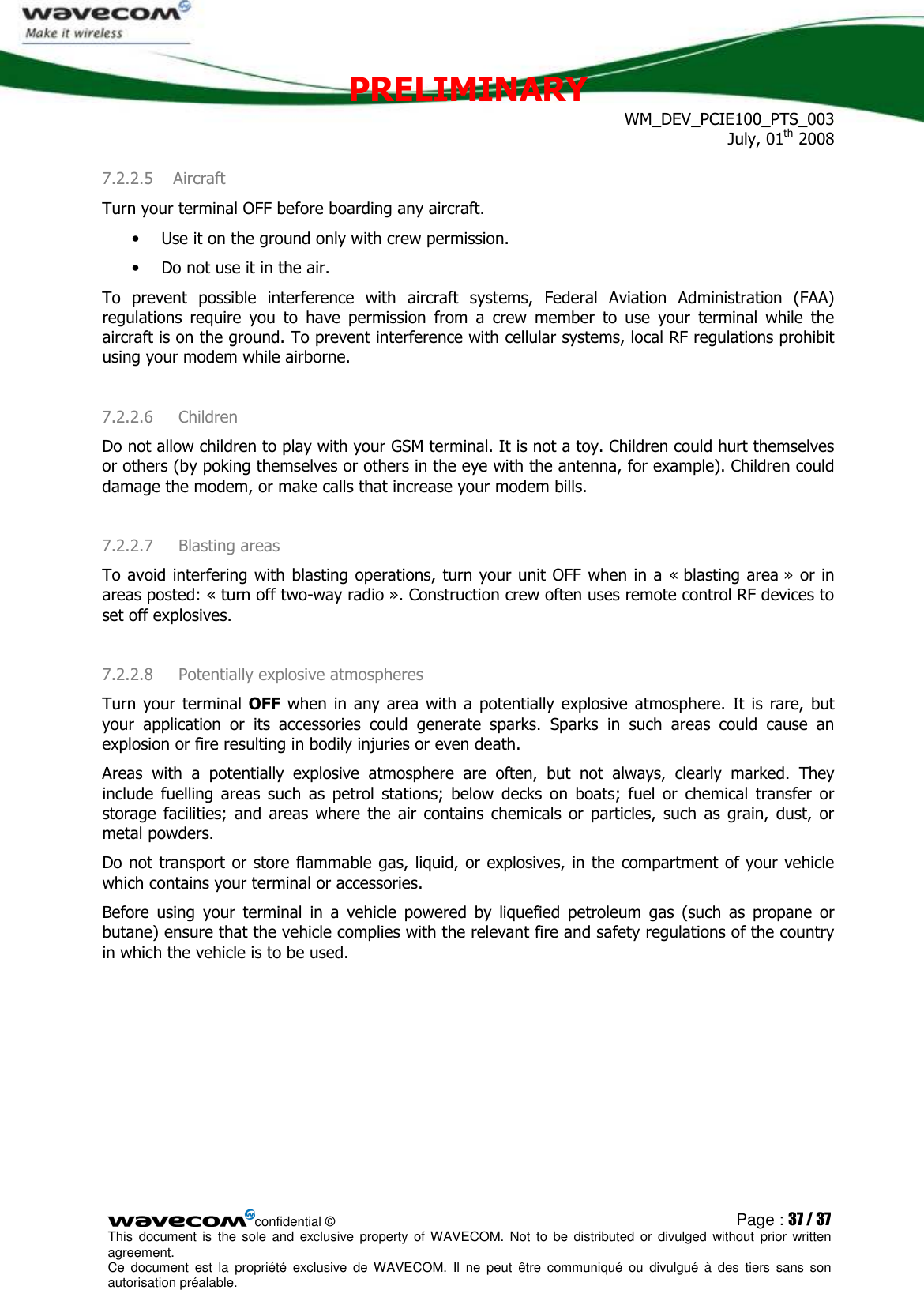 PRELIMINARY WM_DEV_PCIE100_PTS_003 July, 01th 2008  confidential © Page : 37 / 37 This  document  is  the  sole  and  exclusive property  of  WAVECOM.  Not  to  be  distributed  or  divulged  without  prior written agreement.  Ce  document  est  la  propriété  exclusive  de  WAVECOM.  Il  ne  peut  être  communiqué  ou  divulgué à  des  tiers  sans  son autorisation préalable.  7.2.2.5 Aircraft Turn your terminal OFF before boarding any aircraft. • Use it on the ground only with crew permission. • Do not use it in the air. To  prevent  possible  interference  with  aircraft  systems,  Federal  Aviation  Administration  (FAA) regulations  require  you  to  have  permission  from  a  crew  member  to  use  your  terminal  while  the aircraft is on the ground. To prevent interference with cellular systems, local RF regulations prohibit using your modem while airborne. 7.2.2.6  Children Do not allow children to play with your GSM terminal. It is not a toy. Children could hurt themselves or others (by poking themselves or others in the eye with the antenna, for example). Children could damage the modem, or make calls that increase your modem bills. 7.2.2.7  Blasting areas To avoid interfering with blasting operations, turn your unit OFF when in a « blasting area » or in areas posted: « turn off two-way radio ». Construction crew often uses remote control RF devices to set off explosives. 7.2.2.8  Potentially explosive atmospheres Turn your  terminal  OFF when  in any area  with a  potentially explosive  atmosphere.  It  is rare, but your  application  or  its  accessories  could  generate  sparks.  Sparks  in  such  areas  could  cause  an explosion or fire resulting in bodily injuries or even death. Areas  with  a  potentially  explosive  atmosphere  are  often,  but  not  always,  clearly  marked.  They include  fuelling  areas  such  as  petrol  stations;  below  decks  on boats;  fuel  or  chemical  transfer  or storage  facilities;  and  areas  where  the  air  contains  chemicals  or  particles,  such  as  grain,  dust,  or metal powders. Do not transport or store flammable gas, liquid, or explosives, in the compartment of your vehicle which contains your terminal or accessories. Before  using  your  terminal  in  a  vehicle  powered  by  liquefied  petroleum  gas  (such  as  propane  or butane) ensure that the vehicle complies with the relevant fire and safety regulations of the country in which the vehicle is to be used. 