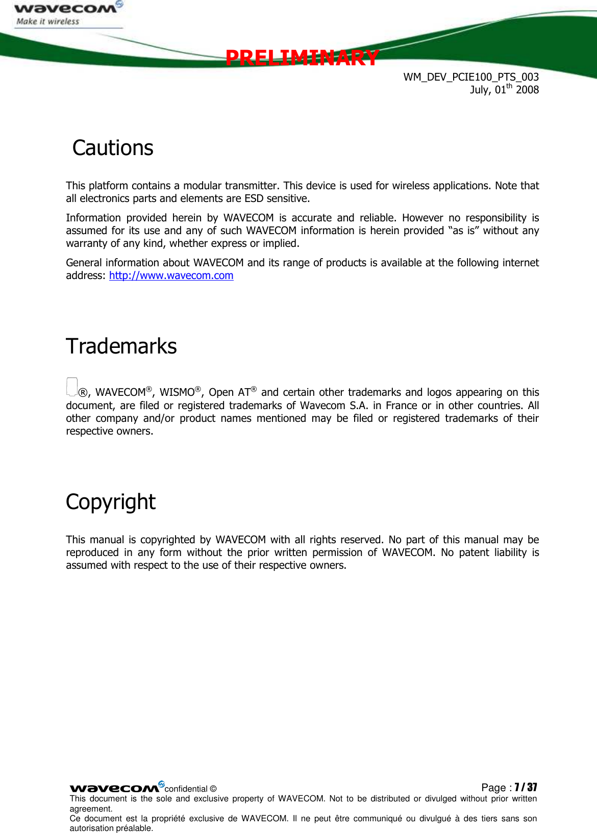 PRELIMINARY WM_DEV_PCIE100_PTS_003 July, 01th 2008  confidential © Page : 7 / 37 This  document  is  the  sole  and  exclusive property  of  WAVECOM.  Not  to  be  distributed  or  divulged  without  prior written agreement.  Ce  document  est  la  propriété  exclusive  de  WAVECOM.  Il  ne  peut  être  communiqué  ou  divulgué à  des  tiers  sans  son autorisation préalable.   Cautions This platform contains a modular transmitter. This device is used for wireless applications. Note that all electronics parts and elements are ESD sensitive. Information  provided  herein  by  WAVECOM  is  accurate  and  reliable.  However  no  responsibility  is assumed for its use and any of such WAVECOM information is herein provided “as is” without any warranty of any kind, whether express or implied. General information about WAVECOM and its range of products is available at the following internet address: http://www.wavecom.com  Trademarks ®, WAVECOM®, WISMO®, Open AT® and certain other trademarks and logos appearing on this document, are  filed or registered  trademarks of Wavecom S.A. in France or in other countries.  All other  company  and/or  product  names  mentioned  may  be  filed  or  registered  trademarks  of  their respective owners.  Copyright This manual is  copyrighted by WAVECOM with all rights reserved. No  part of this manual may be reproduced  in  any  form  without  the  prior  written  permission  of  WAVECOM.  No  patent  liability  is assumed with respect to the use of their respective owners.   