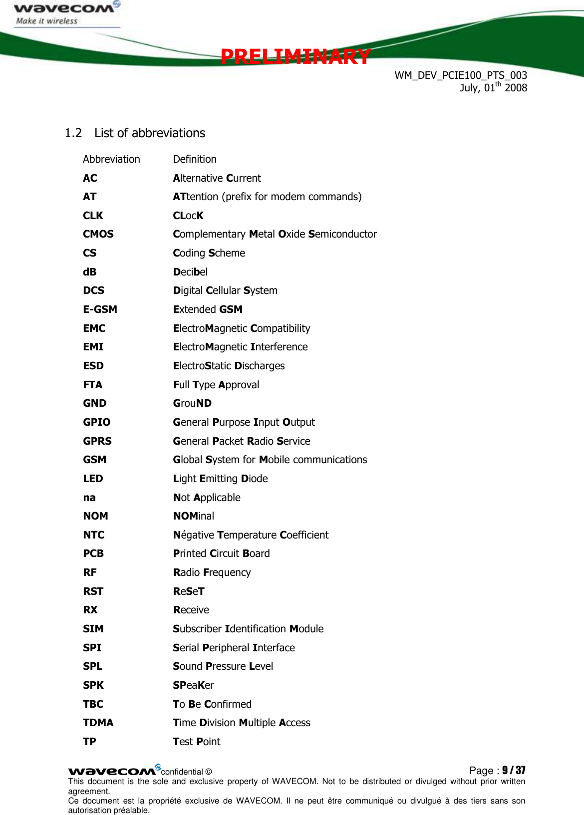 PRELIMINARY WM_DEV_PCIE100_PTS_003 July, 01th 2008  confidential © Page : 9 / 37 This  document  is  the  sole  and  exclusive property  of  WAVECOM.  Not  to  be  distributed  or  divulged  without  prior written agreement.  Ce  document  est  la  propriété  exclusive  de  WAVECOM.  Il  ne  peut  être  communiqué  ou  divulgué à  des  tiers  sans  son autorisation préalable.  1.2 List of abbreviations Abbreviation  Definition AC  Alternative Current AT  ATtention (prefix for modem commands) CLK  CLocK CMOS  Complementary Metal Oxide Semiconductor CS  Coding Scheme dB  Decibel DCS  Digital Cellular System E-GSM  Extended GSM EMC  ElectroMagnetic Compatibility EMI  ElectroMagnetic Interference ESD  ElectroStatic Discharges FTA  Full Type Approval GND  GrouND GPIO  General Purpose Input Output GPRS  General Packet Radio Service GSM  Global System for Mobile communications LED  Light Emitting Diode na  Not Applicable NOM  NOMinal NTC  Négative Temperature Coefficient PCB  Printed Circuit Board RF  Radio Frequency RST  ReSeT RX  Receive  SIM  Subscriber Identification Module SPI  Serial Peripheral Interface SPL  Sound Pressure Level SPK  SPeaKer TBC  To Be Confirmed TDMA  Time Division Multiple Access TP  Test Point 