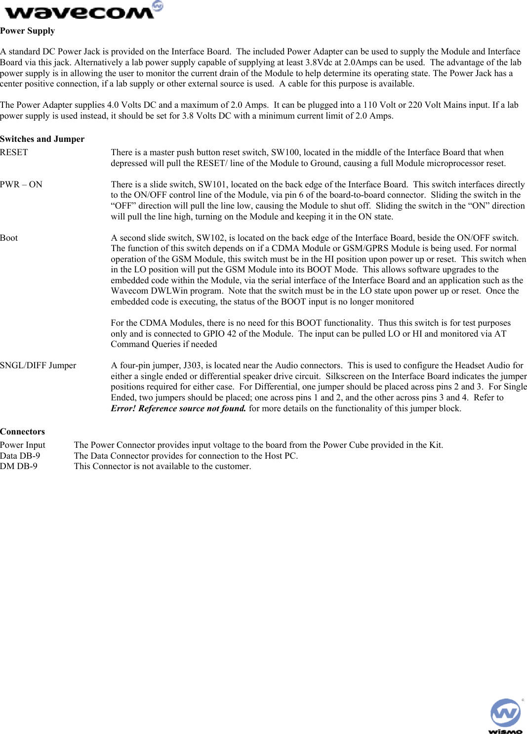  Power Supply  A standard DC Power Jack is provided on the Interface Board.  The included Power Adapter can be used to supply the Module and Interface Board via this jack. Alternatively a lab power supply capable of supplying at least 3.8Vdc at 2.0Amps can be used.  The advantage of the lab power supply is in allowing the user to monitor the current drain of the Module to help determine its operating state. The Power Jack has a center positive connection, if a lab supply or other external source is used.  A cable for this purpose is available.  The Power Adapter supplies 4.0 Volts DC and a maximum of 2.0 Amps.  It can be plugged into a 110 Volt or 220 Volt Mains input. If a lab power supply is used instead, it should be set for 3.8 Volts DC with a minimum current limit of 2.0 Amps. Switches and Jumper RESET   There is a master push button reset switch, SW100, located in the middle of the Interface Board that when depressed will pull the RESET/ line of the Module to Ground, causing a full Module microprocessor reset.  PWR – ON  There is a slide switch, SW101, located on the back edge of the Interface Board.  This switch interfaces directly to the ON/OFF control line of the Module, via pin 6 of the board-to-board connector.  Sliding the switch in the “OFF” direction will pull the line low, causing the Module to shut off.  Sliding the switch in the “ON” direction will pull the line high, turning on the Module and keeping it in the ON state.  Boot  A second slide switch, SW102, is located on the back edge of the Interface Board, beside the ON/OFF switch.  The function of this switch depends on if a CDMA Module or GSM/GPRS Module is being used. For normal operation of the GSM Module, this switch must be in the HI position upon power up or reset.  This switch when in the LO position will put the GSM Module into its BOOT Mode.  This allows software upgrades to the embedded code within the Module, via the serial interface of the Interface Board and an application such as the Wavecom DWLWin program.  Note that the switch must be in the LO state upon power up or reset.  Once the embedded code is executing, the status of the BOOT input is no longer monitored  For the CDMA Modules, there is no need for this BOOT functionality.  Thus this switch is for test purposes only and is connected to GPIO 42 of the Module.  The input can be pulled LO or HI and monitored via AT Command Queries if needed  SNGL/DIFF Jumper  A four-pin jumper, J303, is located near the Audio connectors.  This is used to configure the Headset Audio for either a single ended or differential speaker drive circuit.  Silkscreen on the Interface Board indicates the jumper positions required for either case.  For Differential, one jumper should be placed across pins 2 and 3.  For Single Ended, two jumpers should be placed; one across pins 1 and 2, and the other across pins 3 and 4.  Refer to Error! Reference source not found. for more details on the functionality of this jumper block. Connectors Power Input  The Power Connector provides input voltage to the board from the Power Cube provided in the Kit. Data DB-9  The Data Connector provides for connection to the Host PC.  DM DB-9  This Connector is not available to the customer.   