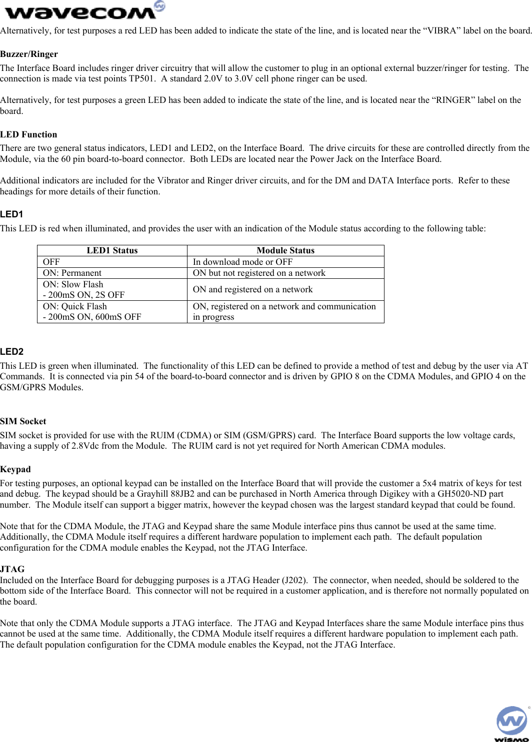  Alternatively, for test purposes a red LED has been added to indicate the state of the line, and is located near the “VIBRA” label on the board. Buzzer/Ringer The Interface Board includes ringer driver circuitry that will allow the customer to plug in an optional external buzzer/ringer for testing.  The connection is made via test points TP501.  A standard 2.0V to 3.0V cell phone ringer can be used.  Alternatively, for test purposes a green LED has been added to indicate the state of the line, and is located near the “RINGER” label on the board. LED Function There are two general status indicators, LED1 and LED2, on the Interface Board.  The drive circuits for these are controlled directly from the Module, via the 60 pin board-to-board connector.  Both LEDs are located near the Power Jack on the Interface Board.  Additional indicators are included for the Vibrator and Ringer driver circuits, and for the DM and DATA Interface ports.  Refer to these headings for more details of their function. LED1 This LED is red when illuminated, and provides the user with an indication of the Module status according to the following table:  LED1 Status  Module Status OFF  In download mode or OFF ON: Permanent  ON but not registered on a network ON: Slow Flash - 200mS ON, 2S OFF  ON and registered on a network ON: Quick Flash - 200mS ON, 600mS OFF ON, registered on a network and communication in progress  LED2 This LED is green when illuminated.  The functionality of this LED can be defined to provide a method of test and debug by the user via AT Commands.  It is connected via pin 54 of the board-to-board connector and is driven by GPIO 8 on the CDMA Modules, and GPIO 4 on the GSM/GPRS Modules.  SIM Socket SIM socket is provided for use with the RUIM (CDMA) or SIM (GSM/GPRS) card.  The Interface Board supports the low voltage cards, having a supply of 2.8Vdc from the Module.  The RUIM card is not yet required for North American CDMA modules. Keypad For testing purposes, an optional keypad can be installed on the Interface Board that will provide the customer a 5x4 matrix of keys for test and debug.  The keypad should be a Grayhill 88JB2 and can be purchased in North America through Digikey with a GH5020-ND part number.  The Module itself can support a bigger matrix, however the keypad chosen was the largest standard keypad that could be found.  Note that for the CDMA Module, the JTAG and Keypad share the same Module interface pins thus cannot be used at the same time.  Additionally, the CDMA Module itself requires a different hardware population to implement each path.  The default population configuration for the CDMA module enables the Keypad, not the JTAG Interface.  JTAG Included on the Interface Board for debugging purposes is a JTAG Header (J202).  The connector, when needed, should be soldered to the bottom side of the Interface Board.  This connector will not be required in a customer application, and is therefore not normally populated on the board.  Note that only the CDMA Module supports a JTAG interface.  The JTAG and Keypad Interfaces share the same Module interface pins thus cannot be used at the same time.  Additionally, the CDMA Module itself requires a different hardware population to implement each path.  The default population configuration for the CDMA module enables the Keypad, not the JTAG Interface.   