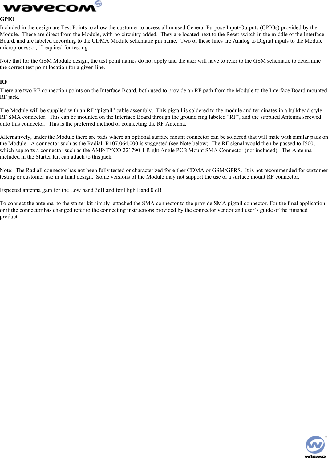  GPIO Included in the design are Test Points to allow the customer to access all unused General Purpose Input/Outputs (GPIOs) provided by the Module.  These are direct from the Module, with no circuitry added.  They are located next to the Reset switch in the middle of the Interface Board, and are labeled according to the CDMA Module schematic pin name.  Two of these lines are Analog to Digital inputs to the Module microprocessor, if required for testing.    Note that for the GSM Module design, the test point names do not apply and the user will have to refer to the GSM schematic to determine the correct test point location for a given line. RF There are two RF connection points on the Interface Board, both used to provide an RF path from the Module to the Interface Board mounted RF jack.  The Module will be supplied with an RF “pigtail” cable assembly.  This pigtail is soldered to the module and terminates in a bulkhead style RF SMA connector.  This can be mounted on the Interface Board through the ground ring labeled “RF”, and the supplied Antenna screwed onto this connector.  This is the preferred method of connecting the RF Antenna.  Alternatively, under the Module there are pads where an optional surface mount connector can be soldered that will mate with similar pads on the Module.  A connector such as the Radiall R107.064.000 is suggested (see Note below). The RF signal would then be passed to J500, which supports a connector such as the AMP/TYCO 221790-1 Right Angle PCB Mount SMA Connector (not included).  The Antenna included in the Starter Kit can attach to this jack.  Note:  The Radiall connector has not been fully tested or characterized for either CDMA or GSM/GPRS.  It is not recommended for customer testing or customer use in a final design.  Some versions of the Module may not support the use of a surface mount RF connector.  Expected antenna gain for the Low band 3dB and for High Band 0 dB  To connect the antenna  to the starter kit simply  attached the SMA connector to the provide SMA pigtail connector. For the final application or if the connector has changed refer to the connecting instructions provided by the connector vendor and user’s guide of the finished  product. 