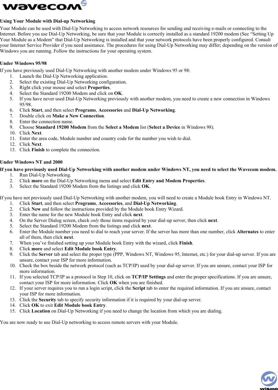  Using Your Module with Dial-up Networking Your Module can be used with Dial-Up Networking to access network resources for sending and receiving e-mails or connecting to the Internet. Before you use Dial-Up Networking, be sure that your Module is correctly installed as a standard 19200 modem (See “Setting Up Your Module as a Modem” that Dial-Up Networking is installed and that your network protocols have been properly configured. Consult your Internet Service Provider if you need assistance. The procedures for using Dial-Up Networking may differ; depending on the version of Windows you are running. Follow the instructions for your operating system. Under Windows 95/98 If you have previously used Dial-Up Networking with another modem under Windows 95 or 98: 1.  Launch the Dial-Up Networking application. 2.  Select the existing Dial-Up Networking configuration. 3.  Right click your mouse and select Properties. 4.  Select the Standard 19200 Modem and click on OK. 5.  If you have never used Dial-Up Networking previously with another modem, you need to create a new connection in Windows 95/98. 6. Click Start, and then select Programs, Accessories and Dial-Up Networking. 7.  Double click on Make a New Connection. 8.  Enter the connection name. 9. Choose Standard 19200 Modem from the Select a Modem list (Select a Device in Windows 98). 10. Click Next. 11.  Enter the area code, Module number and country code for the number you wish to dial. 12. Click Next. 13. Click Finish to complete the connection. Under Windows NT and 2000 If you have previously used Dial-Up Networking with another modem under Windows NT, you need to select the Wavecom modem. 1.  Run Dial-Up Networking. 2. Click more on the Dial-Up Networking menu and select Edit Entry and Modem Properties. 3.  Select the Standard 19200 Modem from the listings and click OK.  If you have not previously used Dial-Up Networking with another modem, you will need to create a Module book Entry in Windows NT. 1. Click Start, and then select Programs, Accessories, and Dial-Up Networking. 2. Click New and follow the instructions provided by the Module book Entry Wizard. 3.  Enter the name for the new Module book Entry and click next. 4.  On the Server Dialog screen, check only those items required by your dial-up server, then click next. 5.  Select the Standard 19200 Modem from the listings and click next. 6.  Enter the Module number you need to dial to reach your server. If the server has more than one number, click Alternates to enter all of them, then click next. 7.  When you’ve finished setting up your Module book Entry with the wizard, click Finish. 8. Click more and select Edit Module book Entry. 9. Click the Server tab and select the proper type (PPP, Windows NT, Windows 95, Internet, etc.) for your dial-up server. If you are unsure, contact your ISP for more information. 10.  Check the box beside the network protocol (such as TCP/IP) used by your dial-up server. If you are unsure, contact your ISP for more information. 11.  If you selected TCP/IP as a protocol in Step 10, click on TCP/IP Settings and enter the proper specifications. If you are unsure, contact your ISP for more information. Click OK when you are finished. 12.  If your server requires you to run a login script, click the Script tab to enter the required information. If you are unsure, contact your ISP for more information. 13. Click the Security tab to specify security information if it is required by your dial-up server. 14. Click OK to exit Edit Module book Entry. 15. Click Location on Dial-Up Networking if you need to change the location from which you are dialing.  You are now ready to use Dial-Up networking to access remote servers with your Module.   