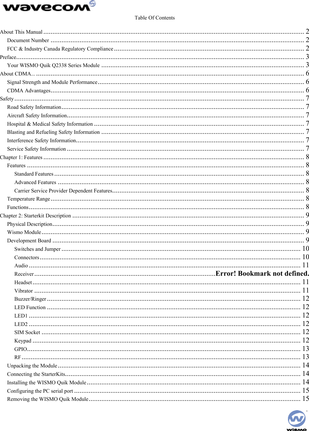  Table Of Contents  About This Manual ................................................................................................................................................ 2 Document Number ............................................................................................................................................ 2 FCC &amp; Industry Canada Regulatory Compliance ......................................................................................................... 2 Preface............................................................................................................................................................... 3 Your WISMO Quik Q2338 Series Module ................................................................................................................ 3 About CDMA... .................................................................................................................................................... 6 Signal Strength and Module Performance.................................................................................................................. 6 CDMA Advantages............................................................................................................................................ 6 Safety ................................................................................................................................................................ 7 Road Safety Information...................................................................................................................................... 7 Aircraft Safety Information................................................................................................................................... 7 Hospital &amp; Medical Safety Information .................................................................................................................... 7 Blasting and Refueling Safety Information ................................................................................................................ 7 Interference Safety Information.............................................................................................................................. 7 Service Safety Information ................................................................................................................................... 7 Chapter 1: Features ................................................................................................................................................ 8 Features ......................................................................................................................................................... 8 Standard Features .......................................................................................................................................... 8 Advanced Features ........................................................................................................................................ 8 Carrier Service Provider Dependent Features.......................................................................................................... 8 Temperature Range............................................................................................................................................ 8 Functions........................................................................................................................................................ 8 Chapter 2: Starterkit Description ................................................................................................................................9 Physical Description........................................................................................................................................... 9 Wismo Module................................................................................................................................................. 9 Development Board ........................................................................................................................................... 9 Switches and Jumper .................................................................................................................................... 10 Connectors................................................................................................................................................ 10 Audio ...................................................................................................................................................... 11 Receiver....................................................................................................Error! Bookmark not defined. Headset.................................................................................................................................................... 11 Vibrator ................................................................................................................................................... 11 Buzzer/Ringer ............................................................................................................................................ 12 LED Function ............................................................................................................................................ 12 LED1 ...................................................................................................................................................... 12 LED2 ...................................................................................................................................................... 12 SIM Socket ............................................................................................................................................... 12 Keypad .................................................................................................................................................... 12 GPIO....................................................................................................................................................... 13 RF.......................................................................................................................................................... 13 Unpacking the Module ...................................................................................................................................... 14 Connecting the StarterKits.................................................................................................................................. 14 Installing the WISMO Quik Module...................................................................................................................... 14 Configuring the PC serial port ............................................................................................................................. 15 Removing the WISMO Quik Module..................................................................................................................... 15  