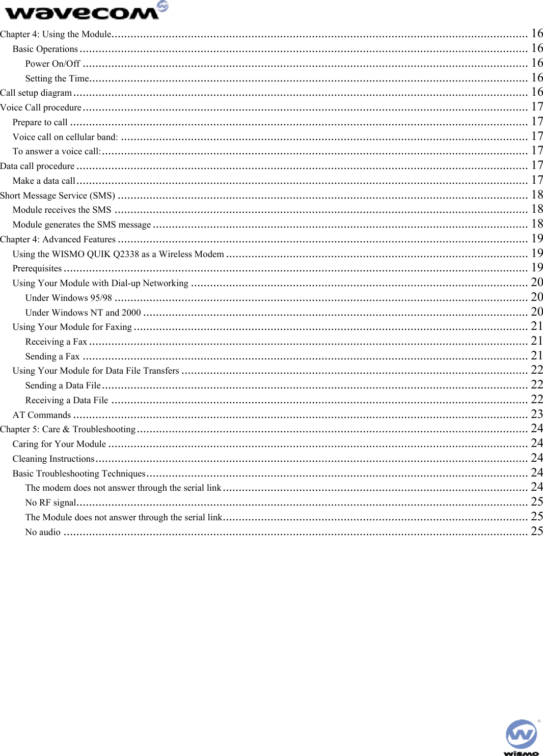  Chapter 4: Using the Module................................................................................................................................... 16 Basic Operations ............................................................................................................................................. 16 Power On/Off ............................................................................................................................................ 16 Setting the Time.......................................................................................................................................... 16 Call setup diagram............................................................................................................................................... 16 Voice Call procedure............................................................................................................................................ 17 Prepare to call ................................................................................................................................................ 17 Voice call on cellular band: ................................................................................................................................ 17 To answer a voice call:...................................................................................................................................... 17 Data call procedure .............................................................................................................................................. 17 Make a data call.............................................................................................................................................. 17 Short Message Service (SMS) ................................................................................................................................. 18 Module receives the SMS .................................................................................................................................. 18 Module generates the SMS message ...................................................................................................................... 18 Chapter 4: Advanced Features ................................................................................................................................. 19 Using the WISMO QUIK Q2338 as a Wireless Modem ............................................................................................... 19 Prerequisites .................................................................................................................................................. 19 Using Your Module with Dial-up Networking .......................................................................................................... 20 Under Windows 95/98 .................................................................................................................................. 20 Under Windows NT and 2000 ......................................................................................................................... 20 Using Your Module for Faxing ............................................................................................................................ 21 Receiving a Fax .......................................................................................................................................... 21 Sending a Fax ............................................................................................................................................ 21 Using Your Module for Data File Transfers ............................................................................................................. 22 Sending a Data File...................................................................................................................................... 22 Receiving a Data File ................................................................................................................................... 22 AT Commands ............................................................................................................................................... 23 Chapter 5: Care &amp; Troubleshooting........................................................................................................................... 24 Caring for Your Module .................................................................................................................................... 24 Cleaning Instructions........................................................................................................................................ 24 Basic Troubleshooting Techniques........................................................................................................................ 24 The modem does not answer through the serial link................................................................................................ 24 No RF signal.............................................................................................................................................. 25 The Module does not answer through the serial link................................................................................................ 25 No audio .................................................................................................................................................. 25  