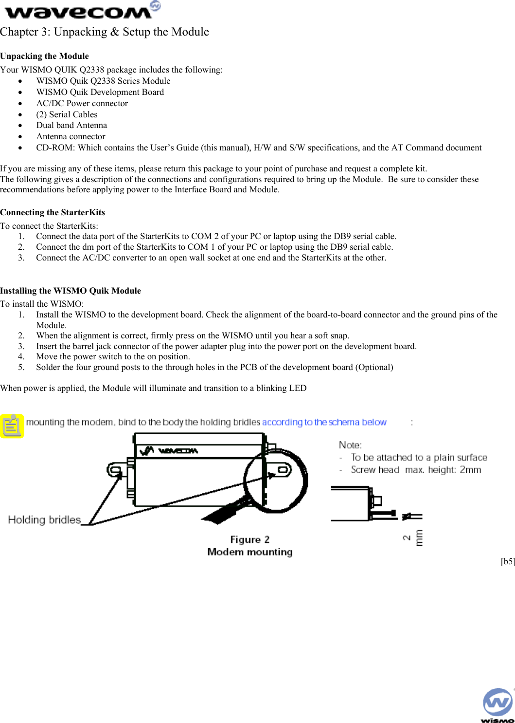  Chapter 3: Unpacking &amp; Setup the Module Unpacking the Module Your WISMO QUIK Q2338 package includes the following: •  WISMO Quik Q2338 Series Module •  WISMO Quik Development Board •  AC/DC Power connector •  (2) Serial Cables •  Dual band Antenna •  Antenna connector •  CD-ROM: Which contains the User’s Guide (this manual), H/W and S/W specifications, and the AT Command document   If you are missing any of these items, please return this package to your point of purchase and request a complete kit. The following gives a description of the connections and configurations required to bring up the Module.  Be sure to consider these recommendations before applying power to the Interface Board and Module. Connecting the StarterKits To connect the StarterKits: 1.  Connect the data port of the StarterKits to COM 2 of your PC or laptop using the DB9 serial cable.  2.  Connect the dm port of the StarterKits to COM 1 of your PC or laptop using the DB9 serial cable. 3.  Connect the AC/DC converter to an open wall socket at one end and the StarterKits at the other.  Installing the WISMO Quik Module To install the WISMO: 1.  Install the WISMO to the development board. Check the alignment of the board-to-board connector and the ground pins of the Module. 2.  When the alignment is correct, firmly press on the WISMO until you hear a soft snap. 3.  Insert the barrel jack connector of the power adapter plug into the power port on the development board. 4.  Move the power switch to the on position. 5.  Solder the four ground posts to the through holes in the PCB of the development board (Optional)  When power is applied, the Module will illuminate and transition to a blinking LED    [b5]    
