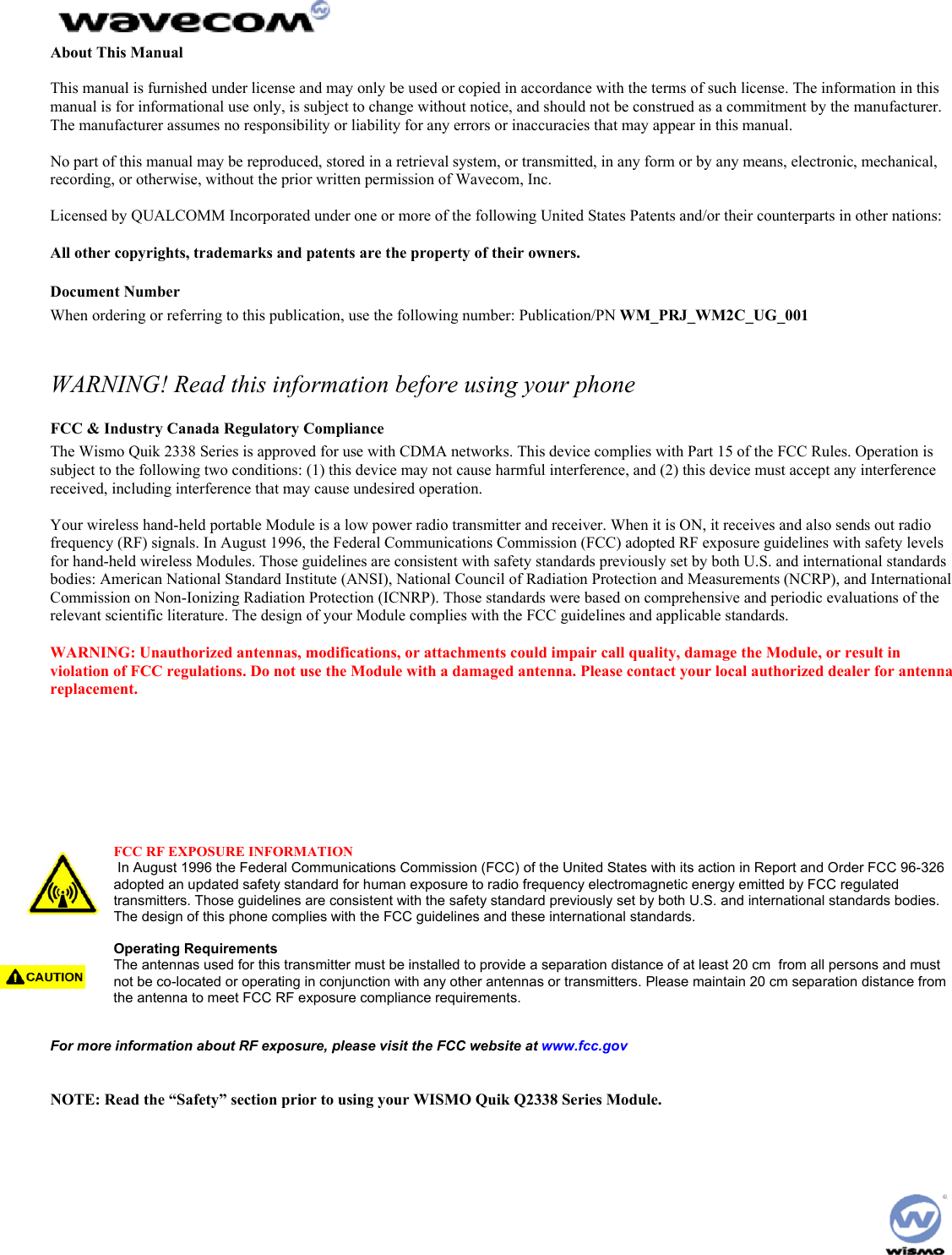  About This Manual  This manual is furnished under license and may only be used or copied in accordance with the terms of such license. The information in this manual is for informational use only, is subject to change without notice, and should not be construed as a commitment by the manufacturer. The manufacturer assumes no responsibility or liability for any errors or inaccuracies that may appear in this manual.  No part of this manual may be reproduced, stored in a retrieval system, or transmitted, in any form or by any means, electronic, mechanical, recording, or otherwise, without the prior written permission of Wavecom, Inc.  Licensed by QUALCOMM Incorporated under one or more of the following United States Patents and/or their counterparts in other nations:  All other copyrights, trademarks and patents are the property of their owners. Document Number When ordering or referring to this publication, use the following number: Publication/PN WM_PRJ_WM2C_UG_001  WARNING! Read this information before using your phone FCC &amp; Industry Canada Regulatory Compliance The Wismo Quik 2338 Series is approved for use with CDMA networks. This device complies with Part 15 of the FCC Rules. Operation is subject to the following two conditions: (1) this device may not cause harmful interference, and (2) this device must accept any interference received, including interference that may cause undesired operation.  Your wireless hand-held portable Module is a low power radio transmitter and receiver. When it is ON, it receives and also sends out radio frequency (RF) signals. In August 1996, the Federal Communications Commission (FCC) adopted RF exposure guidelines with safety levels for hand-held wireless Modules. Those guidelines are consistent with safety standards previously set by both U.S. and international standards bodies: American National Standard Institute (ANSI), National Council of Radiation Protection and Measurements (NCRP), and International Commission on Non-Ionizing Radiation Protection (ICNRP). Those standards were based on comprehensive and periodic evaluations of the relevant scientific literature. The design of your Module complies with the FCC guidelines and applicable standards.  WARNING: Unauthorized antennas, modifications, or attachments could impair call quality, damage the Module, or result in violation of FCC regulations. Do not use the Module with a damaged antenna. Please contact your local authorized dealer for antenna replacement.  WARNING: BODY-WORN OPERATION – This device was tested for typical body-worn operations using the optional belt-clip/holster to provide a separation distance of 0.8-inches/2.0 cm from the body. To comply with FCC RF exposure requirements, a minimum separation distance of 0.8 inches/2.0 cm must be maintained between the user’s body and the belt-clip/holster, including the antenna, whether extended or retracted. Third party belt-clips, holsters, and similar accessories used by this device should not contain any metallic components. Body-worn accessories that do not meet these requirements may not comply with FCC RF exposure limits and should be avoided.  FCC RF EXPOSURE INFORMATION  In August 1996 the Federal Communications Commission (FCC) of the United States with its action in Report and Order FCC 96-326 adopted an updated safety standard for human exposure to radio frequency electromagnetic energy emitted by FCC regulated transmitters. Those guidelines are consistent with the safety standard previously set by both U.S. and international standards bodies. The design of this phone complies with the FCC guidelines and these international standards.  Operating Requirements The antennas used for this transmitter must be installed to provide a separation distance of at least 20 cm  from all persons and must not be co-located or operating in conjunction with any other antennas or transmitters. Please maintain 20 cm separation distance from the antenna to meet FCC RF exposure compliance requirements.   For more information about RF exposure, please visit the FCC website at www.fcc.gov   NOTE: Read the “Safety” section prior to using your WISMO Quik Q2338 Series Module.   