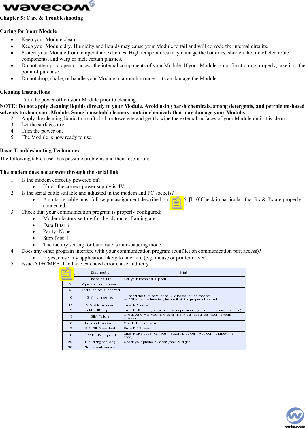  Chapter 5: Care &amp; Troubleshooting Caring for Your Module •  Keep your Module clean. •  Keep your Module dry. Humidity and liquids may cause your Module to fail and will corrode the internal circuits. •  Protect your Module from temperature extremes. High temperatures may damage the batteries, shorten the life of electronic components, and warp or melt certain plastics. •  Do not attempt to open or access the internal components of your Module. If your Module is not functioning properly, take it to the point of purchase. •  Do not drop, shake, or handle your Module in a rough manner - it can damage the Module Cleaning Instructions 1.  Turn the power off on your Module prior to cleaning. NOTE: Do not apply cleaning liquids directly to your Module. Avoid using harsh chemicals, strong detergents, and petroleum-based solvents to clean your Module. Some household cleaners contain chemicals that may damage your Module. 2.  Apply the cleaning liquid to a soft cloth or towelette and gently wipe the external surfaces of your Module until it is clean. 3.  Let the surfaces dry. 4.  Turn the power on. 5.  The Module is now ready to use. Basic Troubleshooting Techniques The following table describes possible problems and their resolution: The modem does not answer through the serial link 1.  Is the modem correctly powered on? •  If not, the correct power supply is 4V. 2.  Is the serial cable suitable and adjusted in the modem and PC sockets? •  A suitable cable must follow pin assignment described on figure 6. [b10]Check in particular, that Rx &amp; Tx are properly connected. 3.  Check that your communication program is properly configured: •  Modem factory setting for the character framing are: •  Data Bits: 8 •  Parity: None •  Stop Bits: 1 •  The factory setting for baud rate is auto-bauding mode. 4.  Does any other program interfere with your communication program (conflict on communication port access)? •  If yes, close any application likely to interfere (e.g. mouse or printer driver). 5.  Issue AT+CMEE=1 to have extended error cause and retry    