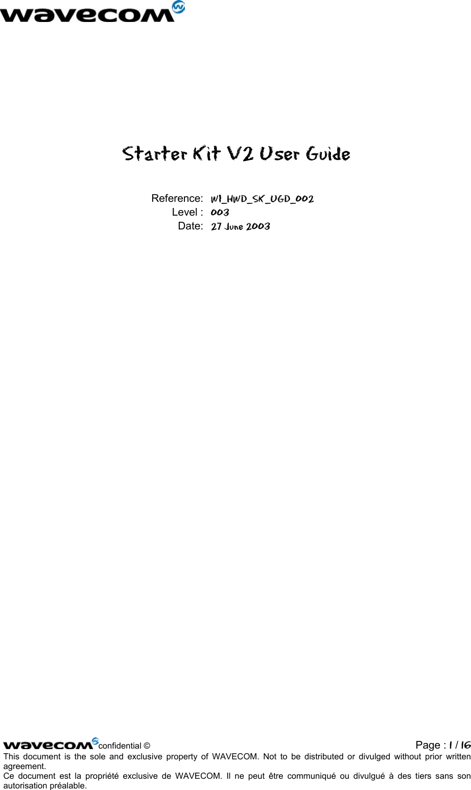   Starter Kit V2 User Guide Reference: WI_HWD_SK_UGD_002 Level : 003 Date: 27 June 2003  confidential ©  Page : 1 / 16This document is the sole and exclusive property of WAVECOM. Not to be distributed or divulged without prior written agreement.  Ce document est la propriété exclusive de WAVECOM. Il ne peut être communiqué ou divulgué à des tiers sans son autorisation préalable.  