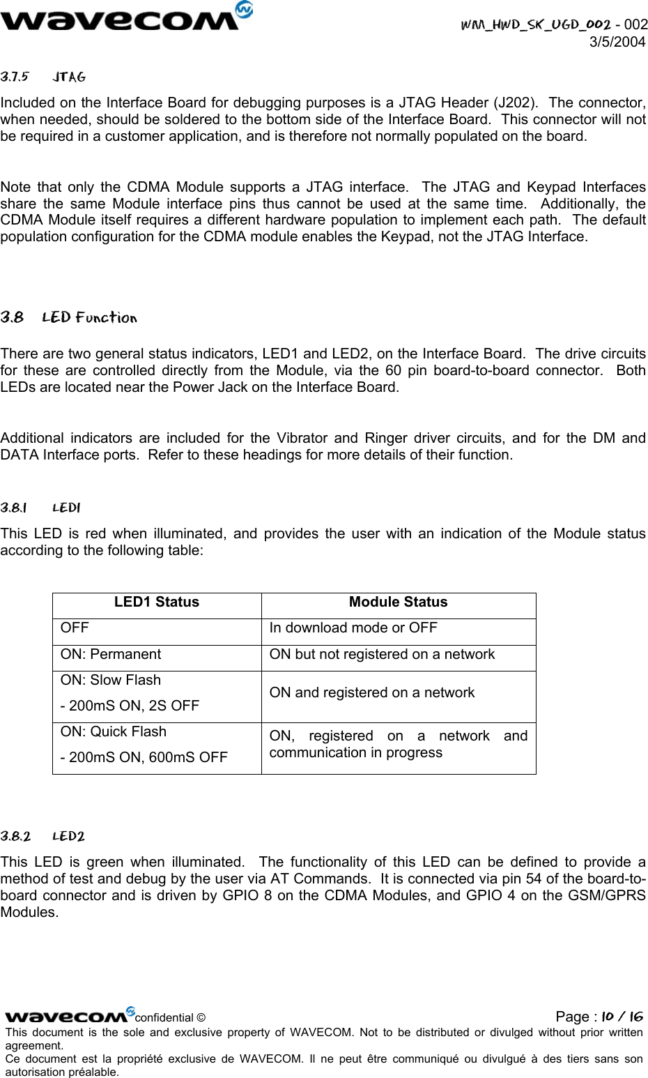  WM_HWD_SK_UGD_002 - 002 3/5/2004  3.7.5 JTAG Included on the Interface Board for debugging purposes is a JTAG Header (J202).  The connector, when needed, should be soldered to the bottom side of the Interface Board.  This connector will not be required in a customer application, and is therefore not normally populated on the board.  Note that only the CDMA Module supports a JTAG interface.  The JTAG and Keypad Interfaces share the same Module interface pins thus cannot be used at the same time.  Additionally, the CDMA Module itself requires a different hardware population to implement each path.  The default population configuration for the CDMA module enables the Keypad, not the JTAG Interface.  3.8 LED Function There are two general status indicators, LED1 and LED2, on the Interface Board.  The drive circuits for these are controlled directly from the Module, via the 60 pin board-to-board connector.  Both LEDs are located near the Power Jack on the Interface Board.  Additional indicators are included for the Vibrator and Ringer driver circuits, and for the DM and DATA Interface ports.  Refer to these headings for more details of their function. 3.8.1 LED1 This LED is red when illuminated, and provides the user with an indication of the Module status according to the following table:  LED1 Status  Module Status OFF  In download mode or OFF ON: Permanent  ON but not registered on a network ON: Slow Flash - 200mS ON, 2S OFF  ON and registered on a network ON: Quick Flash - 200mS ON, 600mS OFF ON, registered on a network and communication in progress  3.8.2 LED2 This LED is green when illuminated.  The functionality of this LED can be defined to provide a method of test and debug by the user via AT Commands.  It is connected via pin 54 of the board-to-board connector and is driven by GPIO 8 on the CDMA Modules, and GPIO 4 on the GSM/GPRS Modules. confidential © Page : 10 / 16This document is the sole and exclusive property of WAVECOM. Not to be distributed or divulged without prior written agreement.  Ce document est la propriété exclusive de WAVECOM. Il ne peut être communiqué ou divulgué à des tiers sans son autorisation préalable.  