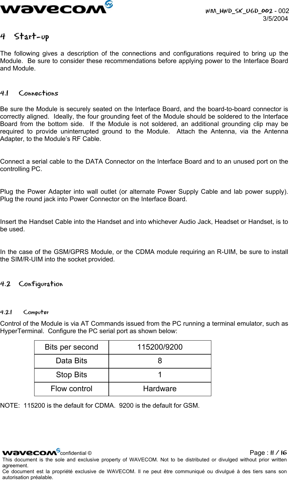  WM_HWD_SK_UGD_002 - 002 3/5/2004  4 Start-up The following gives a description of the connections and configurations required to bring up the Module.  Be sure to consider these recommendations before applying power to the Interface Board and Module. 4.1 Connections Be sure the Module is securely seated on the Interface Board, and the board-to-board connector is correctly aligned.  Ideally, the four grounding feet of the Module should be soldered to the Interface Board from the bottom side.  If the Module is not soldered, an additional grounding clip may be required to provide uninterrupted ground to the Module.  Attach the Antenna, via the Antenna Adapter, to the Module’s RF Cable.  Connect a serial cable to the DATA Connector on the Interface Board and to an unused port on the controlling PC.  Plug the Power Adapter into wall outlet (or alternate Power Supply Cable and lab power supply).  Plug the round jack into Power Connector on the Interface Board.  Insert the Handset Cable into the Handset and into whichever Audio Jack, Headset or Handset, is to be used.  In the case of the GSM/GPRS Module, or the CDMA module requiring an R-UIM, be sure to install the SIM/R-UIM into the socket provided. 4.2 Configuration 4.2.1 Computer Control of the Module is via AT Commands issued from the PC running a terminal emulator, such as HyperTerminal.  Configure the PC serial port as shown below: Bits per secondData BitsStop BitsFlow control115200/920081Hardware NOTE:  115200 is the default for CDMA.  9200 is the default for GSM. confidential © Page : 11 / 16This document is the sole and exclusive property of WAVECOM. Not to be distributed or divulged without prior written agreement.  Ce document est la propriété exclusive de WAVECOM. Il ne peut être communiqué ou divulgué à des tiers sans son autorisation préalable.  