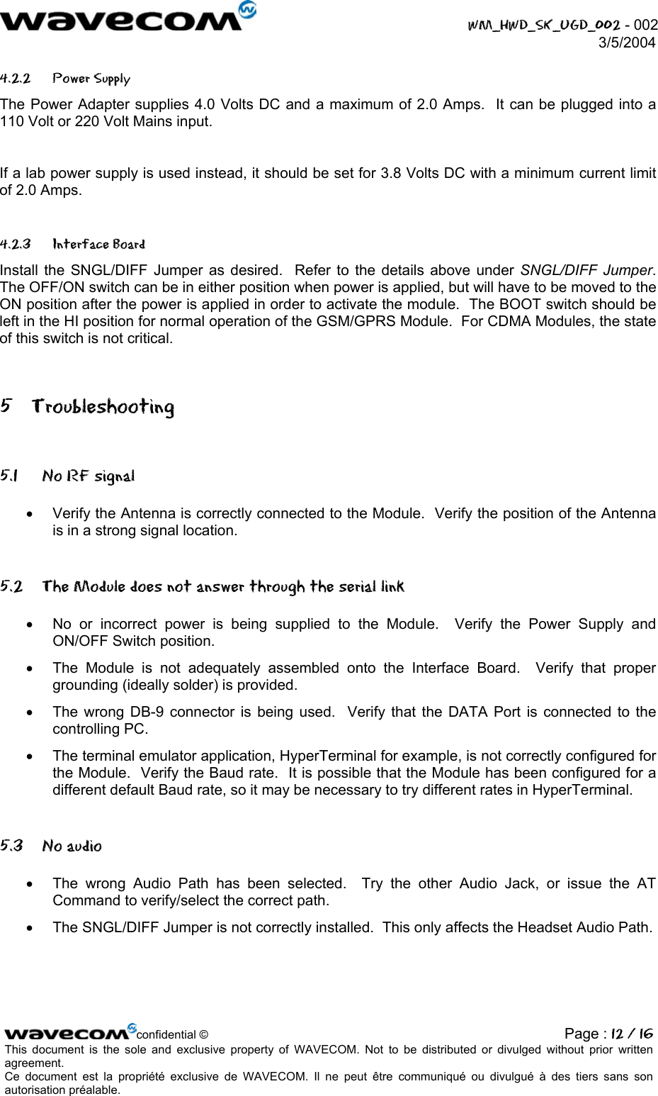  WM_HWD_SK_UGD_002 - 002 3/5/2004  4.2.2 Power Supply The Power Adapter supplies 4.0 Volts DC and a maximum of 2.0 Amps.  It can be plugged into a 110 Volt or 220 Volt Mains input.  If a lab power supply is used instead, it should be set for 3.8 Volts DC with a minimum current limit of 2.0 Amps. 4.2.3 Interface Board Install the SNGL/DIFF Jumper as desired.  Refer to the details above under SNGL/DIFF Jumper.  The OFF/ON switch can be in either position when power is applied, but will have to be moved to the ON position after the power is applied in order to activate the module.  The BOOT switch should be left in the HI position for normal operation of the GSM/GPRS Module.  For CDMA Modules, the state of this switch is not critical. 5 Troubleshooting 5.1  No RF signal •  Verify the Antenna is correctly connected to the Module.  Verify the position of the Antenna is in a strong signal location. 5.2  The Module does not answer through the serial link •  No or incorrect power is being supplied to the Module.  Verify the Power Supply and ON/OFF Switch position.  •  The Module is not adequately assembled onto the Interface Board.  Verify that proper grounding (ideally solder) is provided. •  The wrong DB-9 connector is being used.  Verify that the DATA Port is connected to the controlling PC. •  The terminal emulator application, HyperTerminal for example, is not correctly configured for the Module.  Verify the Baud rate.  It is possible that the Module has been configured for a different default Baud rate, so it may be necessary to try different rates in HyperTerminal. 5.3 No audio •  The wrong Audio Path has been selected.  Try the other Audio Jack, or issue the AT Command to verify/select the correct path. •  The SNGL/DIFF Jumper is not correctly installed.  This only affects the Headset Audio Path.  confidential © Page : 12 / 16This document is the sole and exclusive property of WAVECOM. Not to be distributed or divulged without prior written agreement.  Ce document est la propriété exclusive de WAVECOM. Il ne peut être communiqué ou divulgué à des tiers sans son autorisation préalable.  