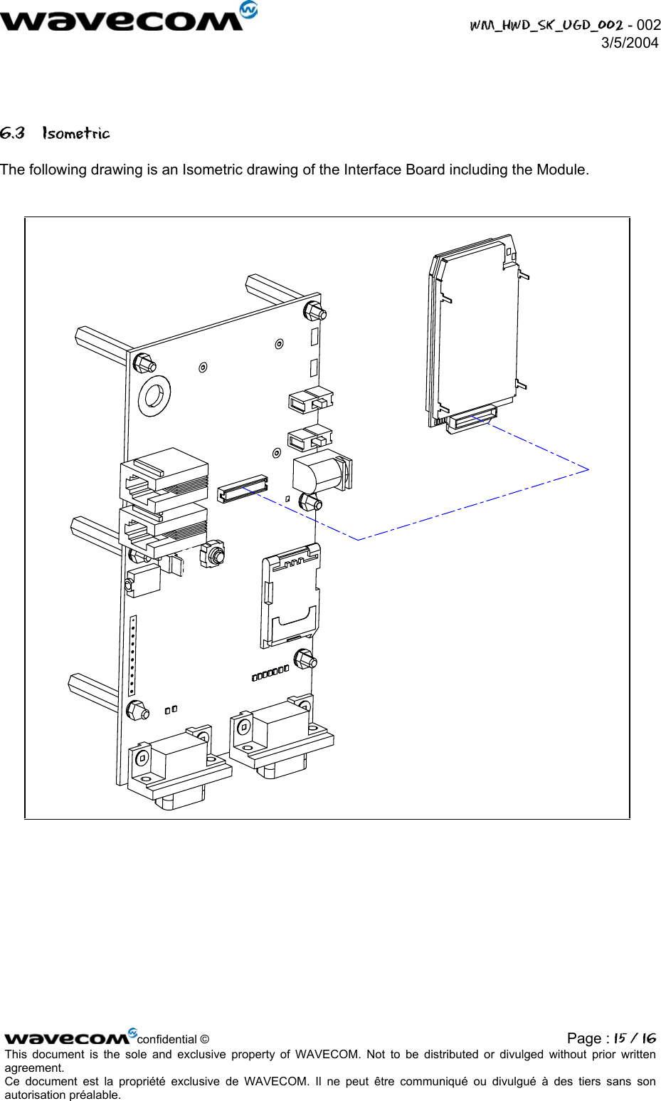  WM_HWD_SK_UGD_002 - 002 3/5/2004   6.3 Isometric The following drawing is an Isometric drawing of the Interface Board including the Module.  confidential © Page : 15 / 16This document is the sole and exclusive property of WAVECOM. Not to be distributed or divulged without prior written agreement.  Ce document est la propriété exclusive de WAVECOM. Il ne peut être communiqué ou divulgué à des tiers sans son autorisation préalable.  