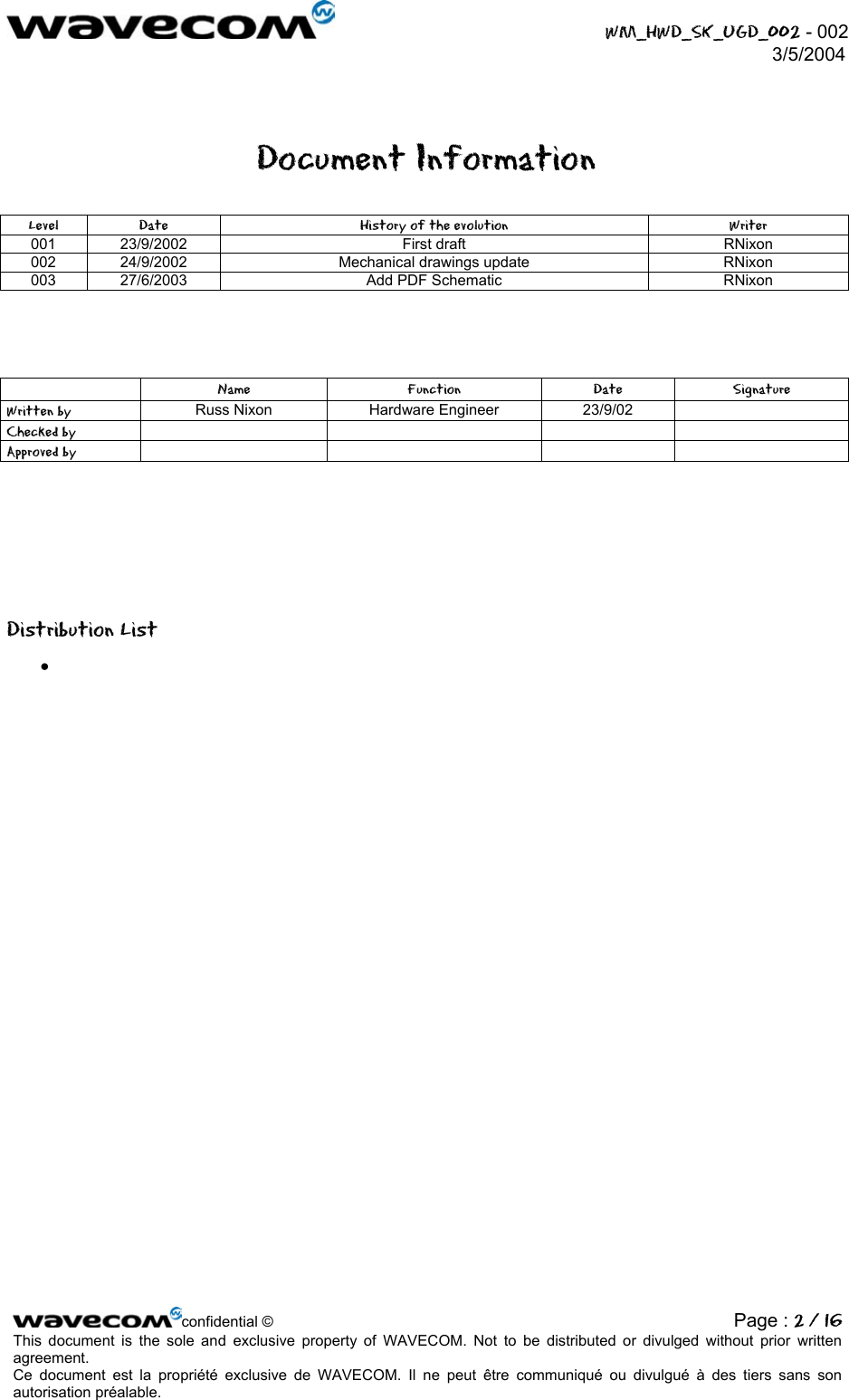  WM_HWD_SK_UGD_002 - 002 3/5/2004  Document Information Level  Date  History of the evolution  Writer 001 23/9/2002  First draft  RNixon 002  24/9/2002  Mechanical drawings update  RNixon 003  27/6/2003  Add PDF Schematic  RNixon      Name Function Date Signature Written by  Russ Nixon  Hardware Engineer  23/9/02   Checked by      Approved by            Distribution List •    confidential © Page : 2 / 16This document is the sole and exclusive property of WAVECOM. Not to be distributed or divulged without prior written agreement.  Ce document est la propriété exclusive de WAVECOM. Il ne peut être communiqué ou divulgué à des tiers sans son autorisation préalable.  