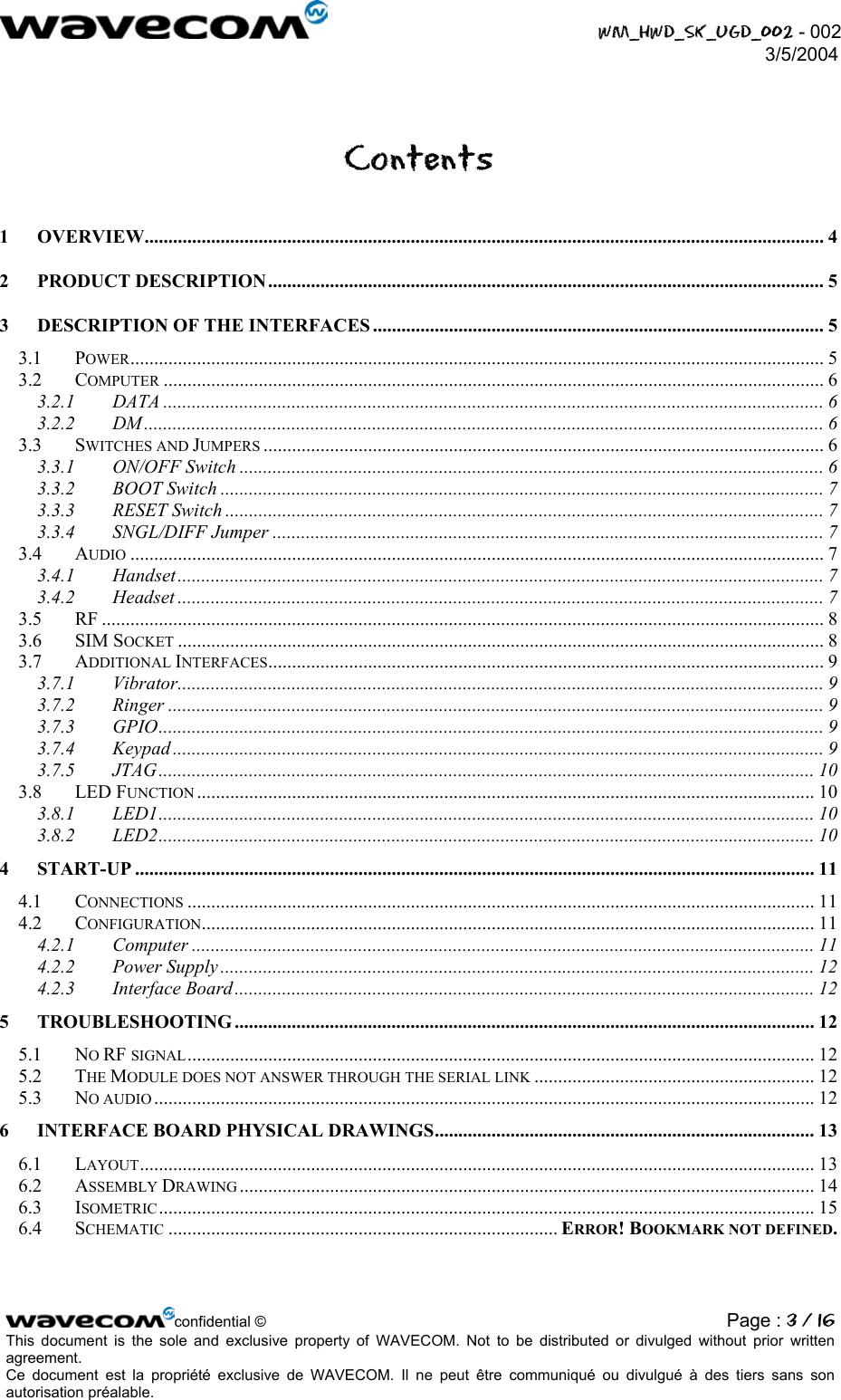  WM_HWD_SK_UGD_002 - 002 3/5/2004  Contents 1 OVERVIEW............................................................................................................................................... 4 2 PRODUCT DESCRIPTION ..................................................................................................................... 5 3 DESCRIPTION OF THE INTERFACES ............................................................................................... 5 3.1 POWER.................................................................................................................................................. 5 3.2 COMPUTER ........................................................................................................................................... 6 3.2.1 DATA ........................................................................................................................................... 6 3.2.2 DM ............................................................................................................................................... 6 3.3 SWITCHES AND JUMPERS ...................................................................................................................... 6 3.3.1 ON/OFF Switch ........................................................................................................................... 6 3.3.2 BOOT Switch ............................................................................................................................... 7 3.3.3 RESET Switch .............................................................................................................................. 7 3.3.4 SNGL/DIFF Jumper .................................................................................................................... 7 3.4 AUDIO .................................................................................................................................................. 7 3.4.1 Handset........................................................................................................................................ 7 3.4.2 Headset ........................................................................................................................................ 7 3.5 RF ........................................................................................................................................................ 8 3.6 SIM SOCKET ........................................................................................................................................ 8 3.7 ADDITIONAL INTERFACES..................................................................................................................... 9 3.7.1 Vibrator........................................................................................................................................ 9 3.7.2 Ringer .......................................................................................................................................... 9 3.7.3 GPIO............................................................................................................................................ 9 3.7.4 Keypad ......................................................................................................................................... 9 3.7.5 JTAG.......................................................................................................................................... 10 3.8 LED FUNCTION .................................................................................................................................. 10 3.8.1 LED1.......................................................................................................................................... 10 3.8.2 LED2.......................................................................................................................................... 10 4 START-UP ............................................................................................................................................... 11 4.1 CONNECTIONS .................................................................................................................................... 11 4.2 CONFIGURATION................................................................................................................................. 11 4.2.1 Computer ................................................................................................................................... 11 4.2.2 Power Supply ............................................................................................................................. 12 4.2.3 Interface Board.......................................................................................................................... 12 5 TROUBLESHOOTING .......................................................................................................................... 12 5.1 NO RF SIGNAL.................................................................................................................................... 12 5.2 THE MODULE DOES NOT ANSWER THROUGH THE SERIAL LINK ........................................................... 12 5.3 NO AUDIO ........................................................................................................................................... 12 6 INTERFACE BOARD PHYSICAL DRAWINGS................................................................................ 13 6.1 LAYOUT.............................................................................................................................................. 13 6.2 ASSEMBLY DRAWING ......................................................................................................................... 14 6.3 ISOMETRIC .......................................................................................................................................... 15 6.4 SCHEMATIC .................................................................................. ERROR! BOOKMARK NOT DEFINED.  confidential © Page : 3 / 16This document is the sole and exclusive property of WAVECOM. Not to be distributed or divulged without prior written agreement.  Ce document est la propriété exclusive de WAVECOM. Il ne peut être communiqué ou divulgué à des tiers sans son autorisation préalable.  