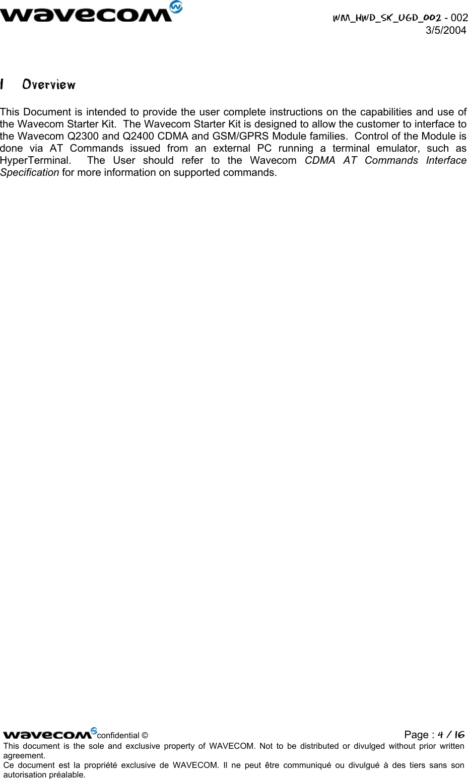  WM_HWD_SK_UGD_002 - 002 3/5/2004  1 Overview This Document is intended to provide the user complete instructions on the capabilities and use of the Wavecom Starter Kit.  The Wavecom Starter Kit is designed to allow the customer to interface to the Wavecom Q2300 and Q2400 CDMA and GSM/GPRS Module families.  Control of the Module is done via AT Commands issued from an external PC running a terminal emulator, such as HyperTerminal.  The User should refer to the Wavecom CDMA AT Commands Interface Specification for more information on supported commands. confidential © Page : 4 / 16This document is the sole and exclusive property of WAVECOM. Not to be distributed or divulged without prior written agreement.  Ce document est la propriété exclusive de WAVECOM. Il ne peut être communiqué ou divulgué à des tiers sans son autorisation préalable.  