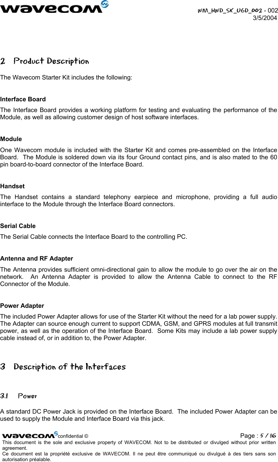  WM_HWD_SK_UGD_002 - 002 3/5/2004   2 Product Description The Wavecom Starter Kit includes the following:  Interface Board The Interface Board provides a working platform for testing and evaluating the performance of the Module, as well as allowing customer design of host software interfaces.  Module One Wavecom module is included with the Starter Kit and comes pre-assembled on the Interface Board.  The Module is soldered down via its four Ground contact pins, and is also mated to the 60 pin board-to-board connector of the Interface Board.    Handset The Handset contains a standard telephony earpiece and microphone, providing a full audio interface to the Module through the Interface Board connectors.  Serial Cable The Serial Cable connects the Interface Board to the controlling PC.  Antenna and RF Adapter The Antenna provides sufficient omni-directional gain to allow the module to go over the air on the network.  An Antenna Adapter is provided to allow the Antenna Cable to connect to the RF Connector of the Module.  Power Adapter The included Power Adapter allows for use of the Starter Kit without the need for a lab power supply.  The Adapter can source enough current to support CDMA, GSM, and GPRS modules at full transmit power, as well as the operation of the Interface Board.  Some Kits may include a lab power supply cable instead of, or in addition to, the Power Adapter. 3  Description of the Interfaces 3.1 Power A standard DC Power Jack is provided on the Interface Board.  The included Power Adapter can be used to supply the Module and Interface Board via this jack. confidential © Page : 5 / 16This document is the sole and exclusive property of WAVECOM. Not to be distributed or divulged without prior written agreement.  Ce document est la propriété exclusive de WAVECOM. Il ne peut être communiqué ou divulgué à des tiers sans son autorisation préalable.  