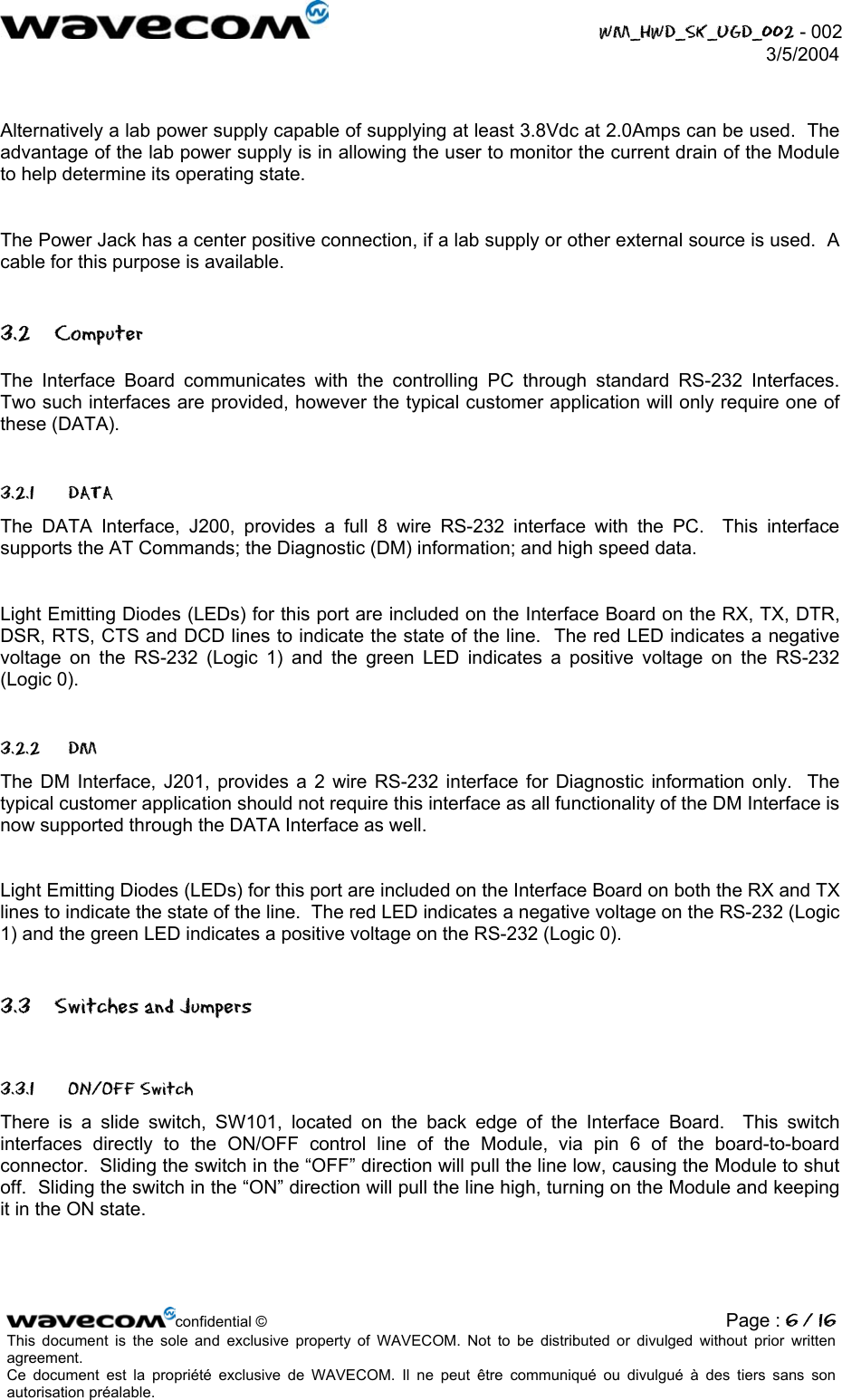  WM_HWD_SK_UGD_002 - 002 3/5/2004   Alternatively a lab power supply capable of supplying at least 3.8Vdc at 2.0Amps can be used.  The advantage of the lab power supply is in allowing the user to monitor the current drain of the Module to help determine its operating state.  The Power Jack has a center positive connection, if a lab supply or other external source is used.  A cable for this purpose is available. 3.2 Computer The Interface Board communicates with the controlling PC through standard RS-232 Interfaces.  Two such interfaces are provided, however the typical customer application will only require one of these (DATA). 3.2.1 DATA The DATA Interface, J200, provides a full 8 wire RS-232 interface with the PC.  This interface supports the AT Commands; the Diagnostic (DM) information; and high speed data.    Light Emitting Diodes (LEDs) for this port are included on the Interface Board on the RX, TX, DTR, DSR, RTS, CTS and DCD lines to indicate the state of the line.  The red LED indicates a negative voltage on the RS-232 (Logic 1) and the green LED indicates a positive voltage on the RS-232 (Logic 0). 3.2.2 DM The DM Interface, J201, provides a 2 wire RS-232 interface for Diagnostic information only.  The typical customer application should not require this interface as all functionality of the DM Interface is now supported through the DATA Interface as well.    Light Emitting Diodes (LEDs) for this port are included on the Interface Board on both the RX and TX lines to indicate the state of the line.  The red LED indicates a negative voltage on the RS-232 (Logic 1) and the green LED indicates a positive voltage on the RS-232 (Logic 0). 3.3  Switches and Jumpers 3.3.1 ON/OFF Switch There is a slide switch, SW101, located on the back edge of the Interface Board.  This switch interfaces directly to the ON/OFF control line of the Module, via pin 6 of the board-to-board connector.  Sliding the switch in the “OFF” direction will pull the line low, causing the Module to shut off.  Sliding the switch in the “ON” direction will pull the line high, turning on the Module and keeping it in the ON state. confidential © Page : 6 / 16This document is the sole and exclusive property of WAVECOM. Not to be distributed or divulged without prior written agreement.  Ce document est la propriété exclusive de WAVECOM. Il ne peut être communiqué ou divulgué à des tiers sans son autorisation préalable.  