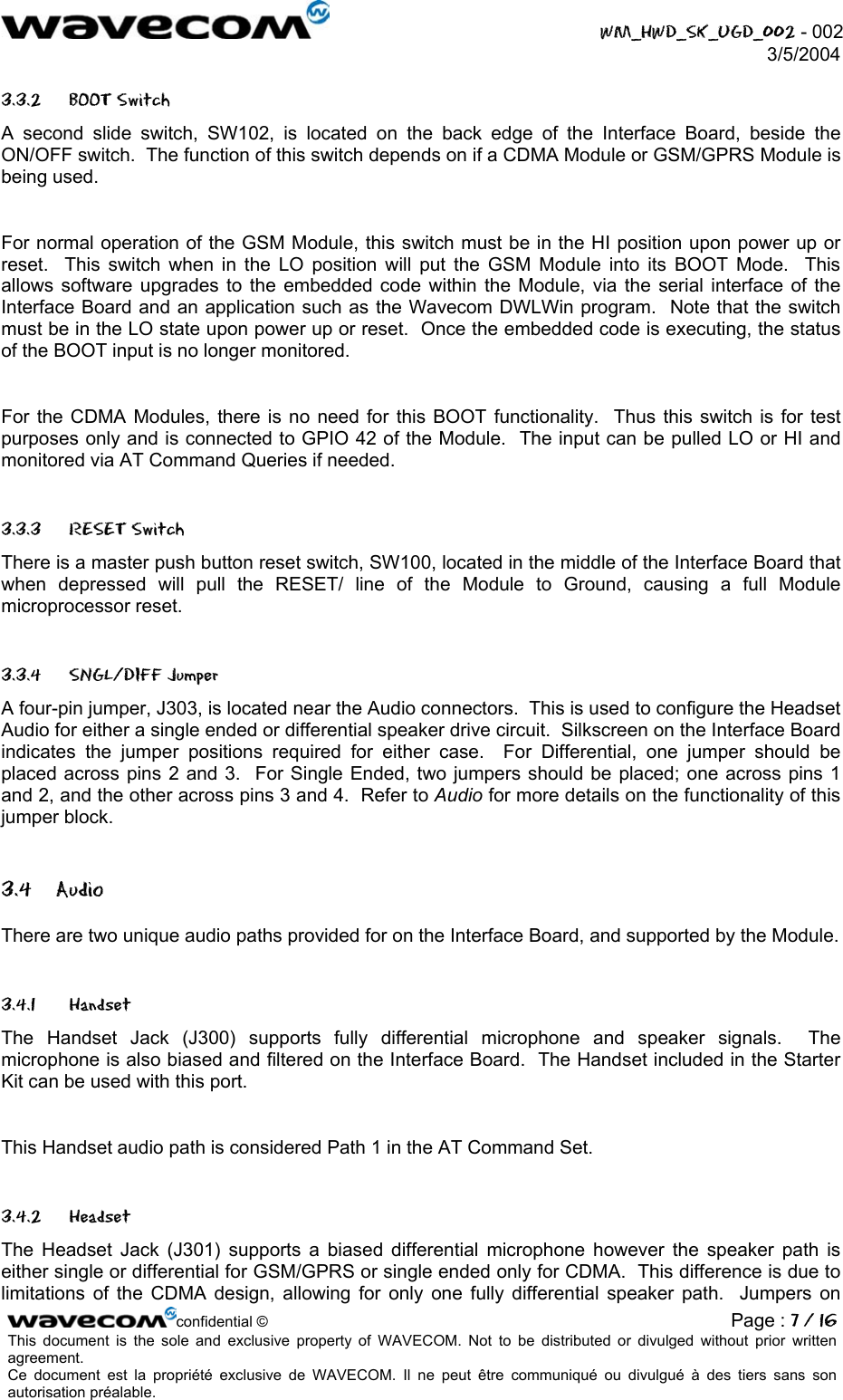  WM_HWD_SK_UGD_002 - 002 3/5/2004  3.3.2 BOOT Switch A second slide switch, SW102, is located on the back edge of the Interface Board, beside the ON/OFF switch.  The function of this switch depends on if a CDMA Module or GSM/GPRS Module is being used.  For normal operation of the GSM Module, this switch must be in the HI position upon power up or reset.  This switch when in the LO position will put the GSM Module into its BOOT Mode.  This allows software upgrades to the embedded code within the Module, via the serial interface of the Interface Board and an application such as the Wavecom DWLWin program.  Note that the switch must be in the LO state upon power up or reset.  Once the embedded code is executing, the status of the BOOT input is no longer monitored.    For the CDMA Modules, there is no need for this BOOT functionality.  Thus this switch is for test purposes only and is connected to GPIO 42 of the Module.  The input can be pulled LO or HI and monitored via AT Command Queries if needed. 3.3.3 RESET Switch There is a master push button reset switch, SW100, located in the middle of the Interface Board that when depressed will pull the RESET/ line of the Module to Ground, causing a full Module microprocessor reset. 3.3.4 SNGL/DIFF Jumper A four-pin jumper, J303, is located near the Audio connectors.  This is used to configure the Headset Audio for either a single ended or differential speaker drive circuit.  Silkscreen on the Interface Board indicates the jumper positions required for either case.  For Differential, one jumper should be placed across pins 2 and 3.  For Single Ended, two jumpers should be placed; one across pins 1 and 2, and the other across pins 3 and 4.  Refer to Audio for more details on the functionality of this jumper block. 3.4 Audio There are two unique audio paths provided for on the Interface Board, and supported by the Module.   3.4.1 Handset The Handset Jack (J300) supports fully differential microphone and speaker signals.  The microphone is also biased and filtered on the Interface Board.  The Handset included in the Starter Kit can be used with this port.    This Handset audio path is considered Path 1 in the AT Command Set. 3.4.2 Headset The Headset Jack (J301) supports a biased differential microphone however the speaker path is either single or differential for GSM/GPRS or single ended only for CDMA.  This difference is due to limitations of the CDMA design, allowing for only one fully differential speaker path.  Jumpers on confidential © Page : 7 / 16This document is the sole and exclusive property of WAVECOM. Not to be distributed or divulged without prior written agreement.  Ce document est la propriété exclusive de WAVECOM. Il ne peut être communiqué ou divulgué à des tiers sans son autorisation préalable.  