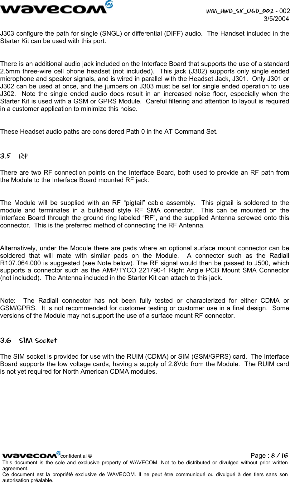  WM_HWD_SK_UGD_002 - 002 3/5/2004  J303 configure the path for single (SNGL) or differential (DIFF) audio.  The Handset included in the Starter Kit can be used with this port.  There is an additional audio jack included on the Interface Board that supports the use of a standard 2.5mm three-wire cell phone headset (not included).  This jack (J302) supports only single ended microphone and speaker signals, and is wired in parallel with the Headset Jack, J301.  Only J301 or J302 can be used at once, and the jumpers on J303 must be set for single ended operation to use J302.  Note the single ended audio does result in an increased noise floor, especially when the Starter Kit is used with a GSM or GPRS Module.  Careful filtering and attention to layout is required in a customer application to minimize this noise.  These Headset audio paths are considered Path 0 in the AT Command Set. 3.5 RF There are two RF connection points on the Interface Board, both used to provide an RF path from the Module to the Interface Board mounted RF jack.  The Module will be supplied with an RF “pigtail” cable assembly.  This pigtail is soldered to the module and terminates in a bulkhead style RF SMA connector.  This can be mounted on the Interface Board through the ground ring labeled “RF”, and the supplied Antenna screwed onto this connector.  This is the preferred method of connecting the RF Antenna.  Alternatively, under the Module there are pads where an optional surface mount connector can be soldered that will mate with similar pads on the Module.  A connector such as the Radiall R107.064.000 is suggested (see Note below). The RF signal would then be passed to J500, which supports a connector such as the AMP/TYCO 221790-1 Right Angle PCB Mount SMA Connector (not included).  The Antenna included in the Starter Kit can attach to this jack.  Note:  The Radiall connector has not been fully tested or characterized for either CDMA or GSM/GPRS.  It is not recommended for customer testing or customer use in a final design.  Some versions of the Module may not support the use of a surface mount RF connector. 3.6 SIM Socket The SIM socket is provided for use with the RUIM (CDMA) or SIM (GSM/GPRS) card.  The Interface Board supports the low voltage cards, having a supply of 2.8Vdc from the Module.  The RUIM card is not yet required for North American CDMA modules. confidential © Page : 8 / 16This document is the sole and exclusive property of WAVECOM. Not to be distributed or divulged without prior written agreement.  Ce document est la propriété exclusive de WAVECOM. Il ne peut être communiqué ou divulgué à des tiers sans son autorisation préalable.  