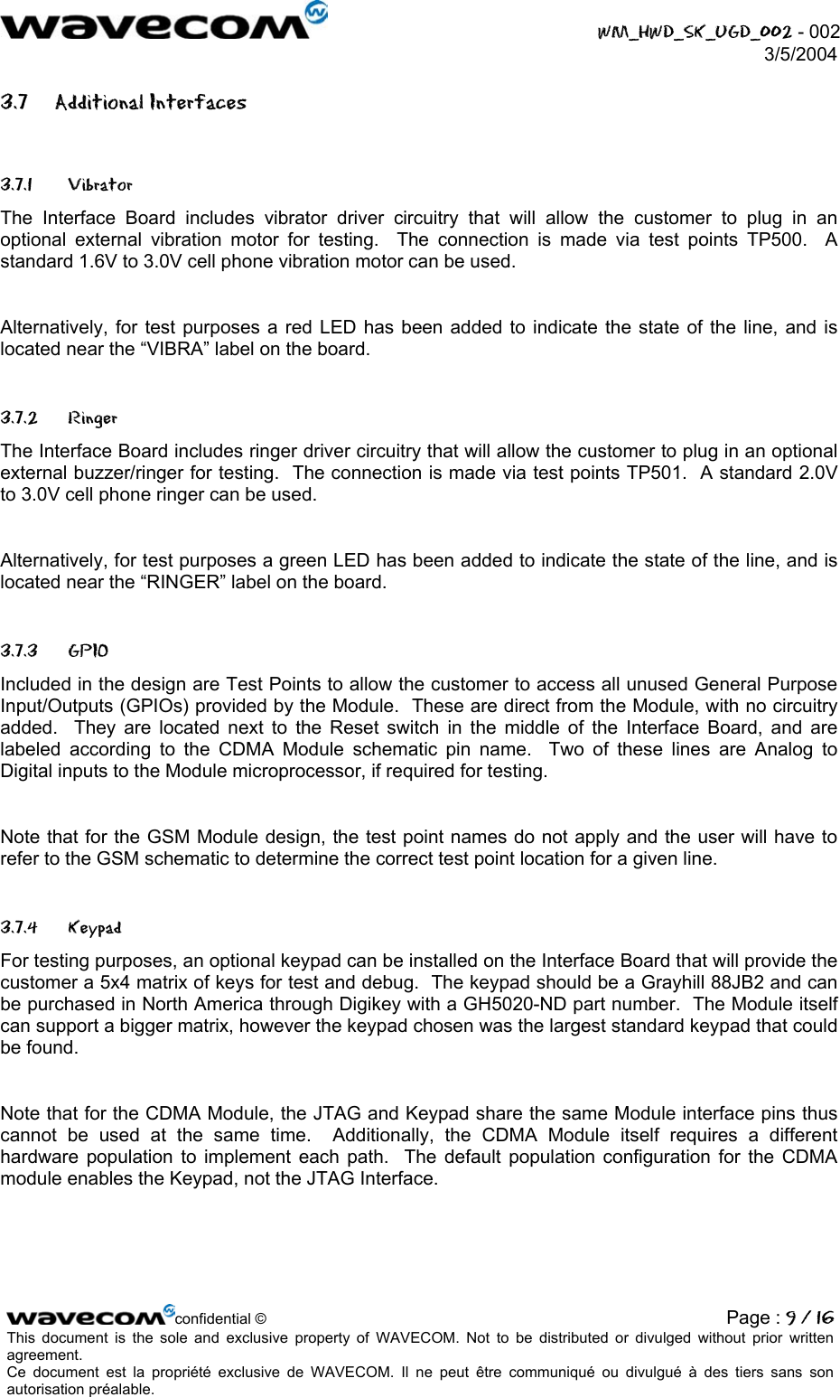  WM_HWD_SK_UGD_002 - 002 3/5/2004  3.7 Additional Interfaces 3.7.1 Vibrator The Interface Board includes vibrator driver circuitry that will allow the customer to plug in an optional external vibration motor for testing.  The connection is made via test points TP500.  A standard 1.6V to 3.0V cell phone vibration motor can be used.  Alternatively, for test purposes a red LED has been added to indicate the state of the line, and is located near the “VIBRA” label on the board. 3.7.2 Ringer The Interface Board includes ringer driver circuitry that will allow the customer to plug in an optional external buzzer/ringer for testing.  The connection is made via test points TP501.  A standard 2.0V to 3.0V cell phone ringer can be used.  Alternatively, for test purposes a green LED has been added to indicate the state of the line, and is located near the “RINGER” label on the board. 3.7.3 GPIO Included in the design are Test Points to allow the customer to access all unused General Purpose Input/Outputs (GPIOs) provided by the Module.  These are direct from the Module, with no circuitry added.  They are located next to the Reset switch in the middle of the Interface Board, and are labeled according to the CDMA Module schematic pin name.  Two of these lines are Analog to Digital inputs to the Module microprocessor, if required for testing.    Note that for the GSM Module design, the test point names do not apply and the user will have to refer to the GSM schematic to determine the correct test point location for a given line. 3.7.4 Keypad For testing purposes, an optional keypad can be installed on the Interface Board that will provide the customer a 5x4 matrix of keys for test and debug.  The keypad should be a Grayhill 88JB2 and can be purchased in North America through Digikey with a GH5020-ND part number.  The Module itself can support a bigger matrix, however the keypad chosen was the largest standard keypad that could be found.  Note that for the CDMA Module, the JTAG and Keypad share the same Module interface pins thus cannot be used at the same time.  Additionally, the CDMA Module itself requires a different hardware population to implement each path.  The default population configuration for the CDMA module enables the Keypad, not the JTAG Interface. confidential © Page : 9 / 16This document is the sole and exclusive property of WAVECOM. Not to be distributed or divulged without prior written agreement.  Ce document est la propriété exclusive de WAVECOM. Il ne peut être communiqué ou divulgué à des tiers sans son autorisation préalable.  