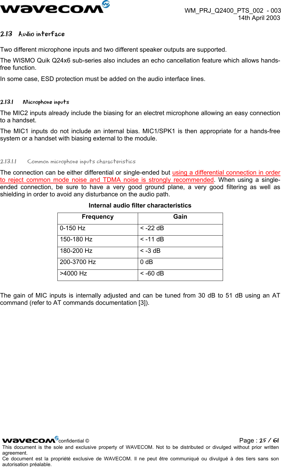  WM_PRJ_Q2400_PTS_002  - 003  14th April 2003   2.13 Audio interface Two different microphone inputs and two different speaker outputs are supported.  The WISMO Quik Q24x6 sub-series also includes an echo cancellation feature which allows hands-free function. In some case, ESD protection must be added on the audio interface lines. 2.13.1 Microphone inputs The MIC2 inputs already include the biasing for an electret microphone allowing an easy connection to a handset. The MIC1 inputs do not include an internal bias. MIC1/SPK1 is then appropriate for a hands-free system or a handset with biasing external to the module. 2.13.1.1  Common microphone inputs characteristics The connection can be either differential or single-ended but using a differential connection in order to reject common mode noise and TDMA noise is strongly recommended. When using a single-ended connection, be sure to have a very good ground plane, a very good filtering as well as shielding in order to avoid any disturbance on the audio path. Internal audio filter characteristics Frequency Gain 0-150 Hz  &lt; -22 dB 150-180 Hz  &lt; -11 dB 180-200 Hz  &lt; -3 dB 200-3700 Hz  0 dB &gt;4000 Hz  &lt; -60 dB  The gain of MIC inputs is internally adjusted and can be tuned from 30 dB to 51 dB using an AT command (refer to AT commands documentation [3]). confidential © Page : 25 / 61This document is the sole and exclusive property of WAVECOM. Not to be distributed or divulged without prior written agreement.  Ce document est la propriété exclusive de WAVECOM. Il ne peut être communiqué ou divulgué à des tiers sans son autorisation préalable.  