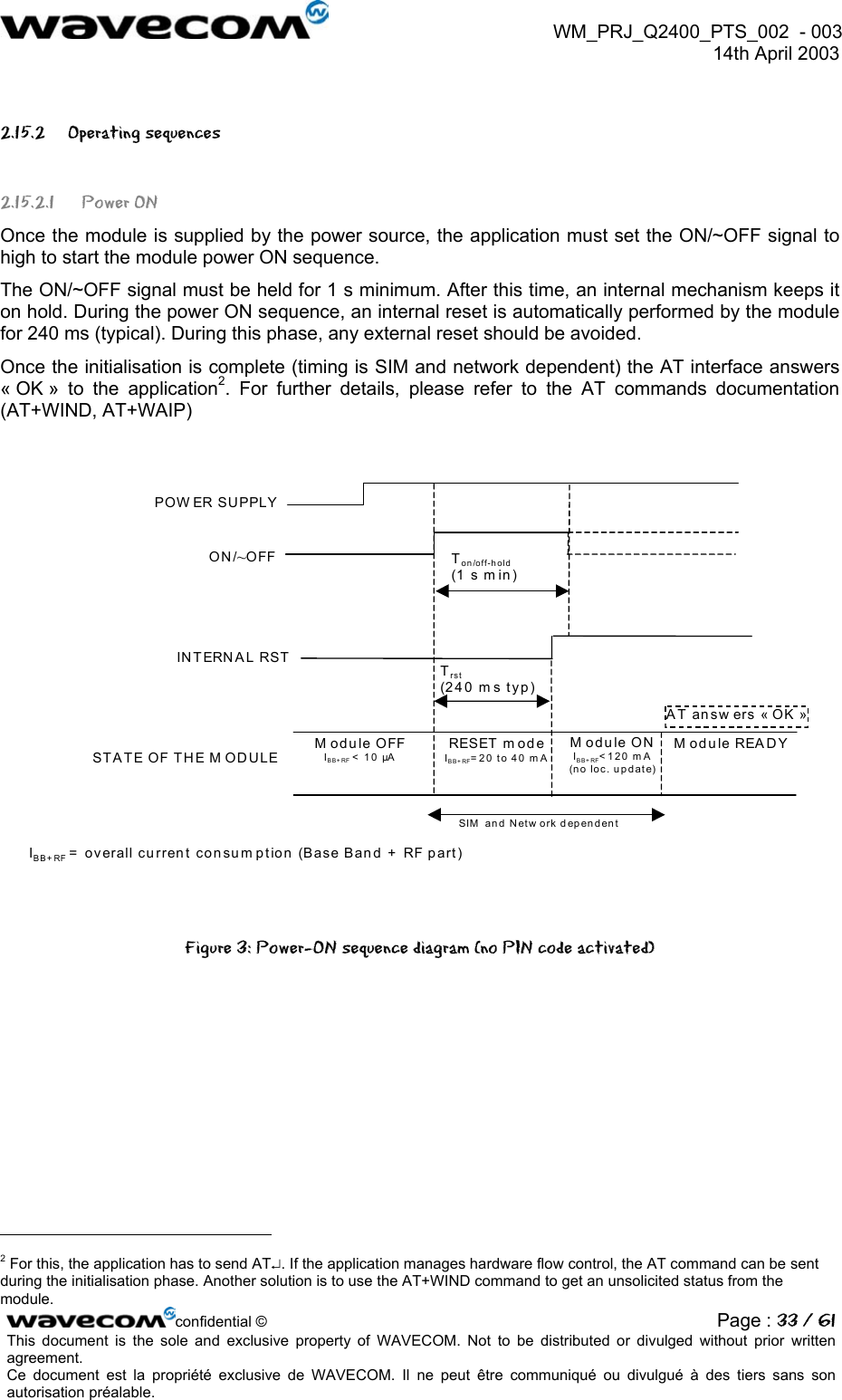  WM_PRJ_Q2400_PTS_002  - 003  14th April 2003   2.15.2 Operating sequences 2.15.2.1 Power ON Once the module is supplied by the power source, the application must set the ON/~OFF signal to high to start the module power ON sequence. The ON/~OFF signal must be held for 1 s minimum. After this time, an internal mechanism keeps it on hold. During the power ON sequence, an internal reset is automatically performed by the module for 240 ms (typical). During this phase, any external reset should be avoided. Once the initialisation is complete (timing is SIM and network dependent) the AT interface answers « OK » to the application2. For further details, please refer to the AT commands documentation (AT+WIND, AT+WAIP)  POW ER SUPPLYON/~OFFST A TE OF TH E M OD ULEModule OFFIBB+RF &lt; 10 µA AT answ ers « OK »Module READYTon/off-hold(1 s m in ) SIM  and Netw ork dependentRESET m od eIBB+RF=20 to 40 mAINTERNAL RSTTrst(240 ms typ)M odule ON IBB+ RF&lt;120 mA  (no loc. update) IBB+ RF = overall current consum ption (Base Band + RF part) Figure 3: Power-ON sequence diagram (no PIN code activated)                                                       confidential © Page : 33 / 61This document is the sole and exclusive property of WAVECOM. Not to be distributed or divulged without prior written agreement.  Ce document est la propriété exclusive de WAVECOM. Il ne peut être communiqué ou divulgué à des tiers sans son autorisation préalable.  2 For this, the application has to send AT↵. If the application manages hardware flow control, the AT command can be sent during the initialisation phase. Another solution is to use the AT+WIND command to get an unsolicited status from the module. 