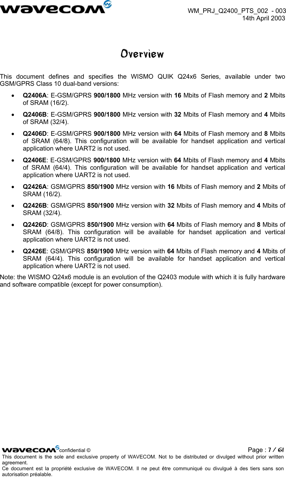  WM_PRJ_Q2400_PTS_002  - 003  14th April 2003   Overview This document defines and specifies the WISMO QUIK Q24x6 Series, available under two GSM/GPRS Class 10 dual-band versions: •  Q2406A: E-GSM/GPRS 900/1800 MHz version with 16 Mbits of Flash memory and 2 Mbits of SRAM (16/2). •  Q2406B: E-GSM/GPRS 900/1800 MHz version with 32 Mbits of Flash memory and 4 Mbits of SRAM (32/4). •  Q2406D: E-GSM/GPRS 900/1800 MHz version with 64 Mbits of Flash memory and 8 Mbits of SRAM (64/8). This configuration will be available for handset application and vertical application where UART2 is not used. •  Q2406E: E-GSM/GPRS 900/1800 MHz version with 64 Mbits of Flash memory and 4 Mbits of SRAM (64/4). This configuration will be available for handset application and vertical application where UART2 is not used. •  Q2426A: GSM/GPRS 850/1900 MHz version with 16 Mbits of Flash memory and 2 Mbits of SRAM (16/2). •  Q2426B: GSM/GPRS 850/1900 MHz version with 32 Mbits of Flash memory and 4 Mbits of SRAM (32/4). •  Q2426D: GSM/GPRS 850/1900 MHz version with 64 Mbits of Flash memory and 8 Mbits of SRAM (64/8). This configuration will be available for handset application and vertical application where UART2 is not used. •  Q2426E: GSM/GPRS 850/1900 MHz version with 64 Mbits of Flash memory and 4 Mbits of SRAM (64/4). This configuration will be available for handset application and vertical application where UART2 is not used. Note: the WISMO Q24x6 module is an evolution of the Q2403 module with which it is fully hardware and software compatible (except for power consumption).     confidential © Page : 7 / 61This document is the sole and exclusive property of WAVECOM. Not to be distributed or divulged without prior written agreement.  Ce document est la propriété exclusive de WAVECOM. Il ne peut être communiqué ou divulgué à des tiers sans son autorisation préalable.  