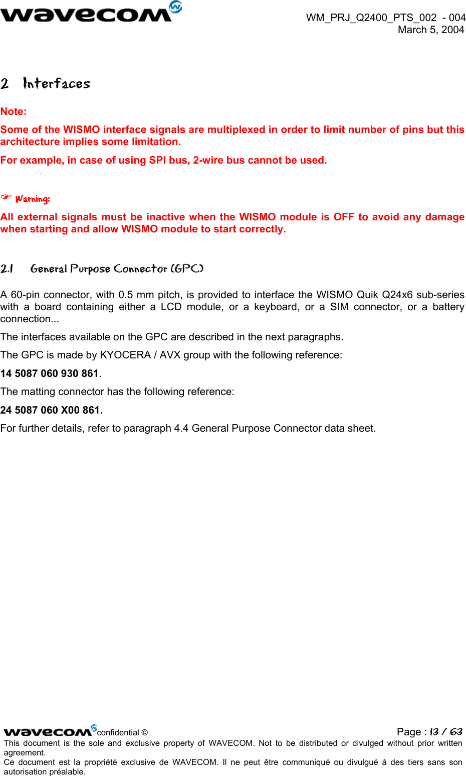  WM_PRJ_Q2400_PTS_002  - 004  March 5, 2004   2 Interfaces Note: Some of the WISMO interface signals are multiplexed in order to limit number of pins but this architecture implies some limitation. For example, in case of using SPI bus, 2-wire bus cannot be used.   Warning: All external signals must be inactive when the WISMO module is OFF to avoid any damage when starting and allow WISMO module to start correctly. 2.1  General Purpose Connector (GPC) A 60-pin connector, with 0.5 mm pitch, is provided to interface the WISMO Quik Q24x6 sub-series with a board containing either a LCD module, or a keyboard, or a SIM connector, or a battery connection...  The interfaces available on the GPC are described in the next paragraphs. The GPC is made by KYOCERA / AVX group with the following reference: 14 5087 060 930 861.  The matting connector has the following reference:  24 5087 060 X00 861. For further details, refer to paragraph 4.4 General Purpose Connector data sheet. confidential © Page : 13 / 63This document is the sole and exclusive property of WAVECOM. Not to be distributed or divulged without prior written agreement.  Ce document est la propriété exclusive de WAVECOM. Il ne peut être communiqué ou divulgué à des tiers sans son autorisation préalable.  