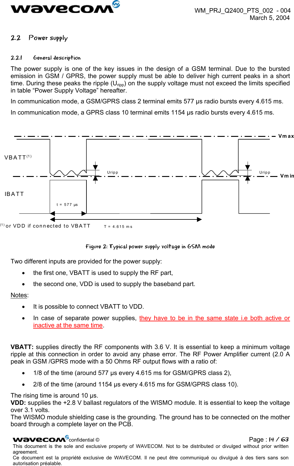  WM_PRJ_Q2400_PTS_002  - 004  March 5, 2004   2.2 Power supply 2.2.1 General description The power supply is one of the key issues in the design of a GSM terminal. Due to the bursted emission in GSM / GPRS, the power supply must be able to deliver high current peaks in a short time. During these peaks the ripple (Uripp) on the supply voltage must not exceed the limits specified in table “Power Supply Voltage” hereafter. In communication mode, a GSM/GPRS class 2 terminal emits 577 µs radio bursts every 4.615 ms. In communication mode, a GPRS class 10 terminal emits 1154 µs radio bursts every 4.615 ms.   Uripp UrippT = 4.615 mst = 577 µs VBATT(1 ) IBATT (1) or VDD if connected to VBATT VmaxVmin Figure 2: Typical power supply voltage in GSM mode Two different inputs are provided for the power supply: •  the first one, VBATT is used to supply the RF part, •  the second one, VDD is used to supply the baseband part. Notes: •  It is possible to connect VBATT to VDD. •  In case of separate power supplies, they have to be in the same state i.e both active or inactive at the same time.  VBATT: supplies directly the RF components with 3.6 V. It is essential to keep a minimum voltage ripple at this connection in order to avoid any phase error. The RF Power Amplifier current (2.0 A peak in GSM /GPRS mode with a 50 Ohms RF output flows with a ratio of: •  1/8 of the time (around 577 µs every 4.615 ms for GSM/GPRS class 2), •  2/8 of the time (around 1154 µs every 4.615 ms for GSM/GPRS class 10). The rising time is around 10 µs. VDD: supplies the +2.8 V ballast regulators of the WISMO module. It is essential to keep the voltage over 3.1 volts.  The WISMO module shielding case is the grounding. The ground has to be connected on the mother board through a complete layer on the PCB. confidential © Page : 14 / 63This document is the sole and exclusive property of WAVECOM. Not to be distributed or divulged without prior written agreement.  Ce document est la propriété exclusive de WAVECOM. Il ne peut être communiqué ou divulgué à des tiers sans son autorisation préalable.  