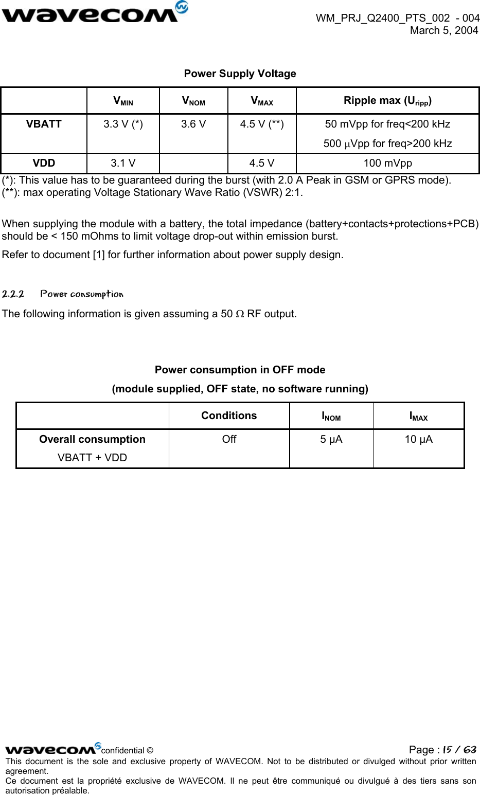  WM_PRJ_Q2400_PTS_002  - 004  March 5, 2004    Power Supply Voltage  VMIN VNOM VMAX  Ripple max (Uripp) VBATT  3.3 V (*)  3.6 V  4.5 V (**)  50 mVpp for freq&lt;200 kHz 500 µVpp for freq&gt;200 kHz VDD  3.1 V    4.5 V  100 mVpp (*): This value has to be guaranteed during the burst (with 2.0 A Peak in GSM or GPRS mode). (**): max operating Voltage Stationary Wave Ratio (VSWR) 2:1.  When supplying the module with a battery, the total impedance (battery+contacts+protections+PCB) should be &lt; 150 mOhms to limit voltage drop-out within emission burst. Refer to document [1] for further information about power supply design. 2.2.2 Power consumption The following information is given assuming a 50 Ω RF output.   Power consumption in OFF mode  (module supplied, OFF state, no software running)  Conditions INOM IMAX Overall consumption VBATT + VDD  Off  5 µA  10 µA  confidential © Page : 15 / 63This document is the sole and exclusive property of WAVECOM. Not to be distributed or divulged without prior written agreement.  Ce document est la propriété exclusive de WAVECOM. Il ne peut être communiqué ou divulgué à des tiers sans son autorisation préalable.  