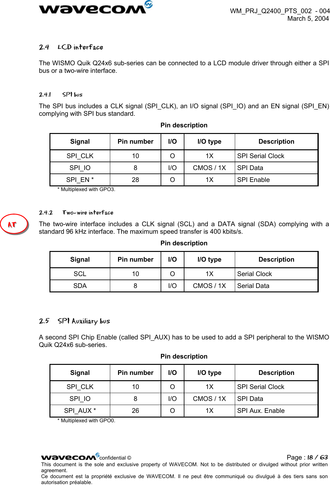  WM_PRJ_Q2400_PTS_002  - 004  March 5, 2004   2.4 LCD interface The WISMO Quik Q24x6 sub-series can be connected to a LCD module driver through either a SPI bus or a two-wire interface. 2.4.1  SPI bus  The SPI bus includes a CLK signal (SPI_CLK), an I/O signal (SPI_IO) and an EN signal (SPI_EN) complying with SPI bus standard. Pin description Signal  Pin number  I/O  I/O type  Description SPI_CLK  10  O  1X  SPI Serial Clock SPI_IO  8  I/O  CMOS / 1X  SPI Data SPI_EN *  28  O  1X  SPI Enable * Multiplexed with GPO3. 2.4.2 Two-wire interface AAAT TT  The two-wire interface includes a CLK signal (SCL) and a DATA signal (SDA) complying with a standard 96 kHz interface. The maximum speed transfer is 400 kbits/s. Pin description Signal  Pin number  I/O  I/O type  Description SCL 10 O 1X Serial Clock SDA  8  I/O  CMOS / 1X  Serial Data  2.5  SPI Auxiliary bus  A second SPI Chip Enable (called SPI_AUX) has to be used to add a SPI peripheral to the WISMO Quik Q24x6 sub-series. Pin description Signal  Pin number  I/O  I/O type  Description SPI_CLK  10  O  1X  SPI Serial Clock SPI_IO  8  I/O  CMOS / 1X  SPI Data SPI_AUX *  26  O  1X  SPI Aux. Enable * Multiplexed with GPO0. confidential © Page : 18 / 63This document is the sole and exclusive property of WAVECOM. Not to be distributed or divulged without prior written agreement.  Ce document est la propriété exclusive de WAVECOM. Il ne peut être communiqué ou divulgué à des tiers sans son autorisation préalable.  