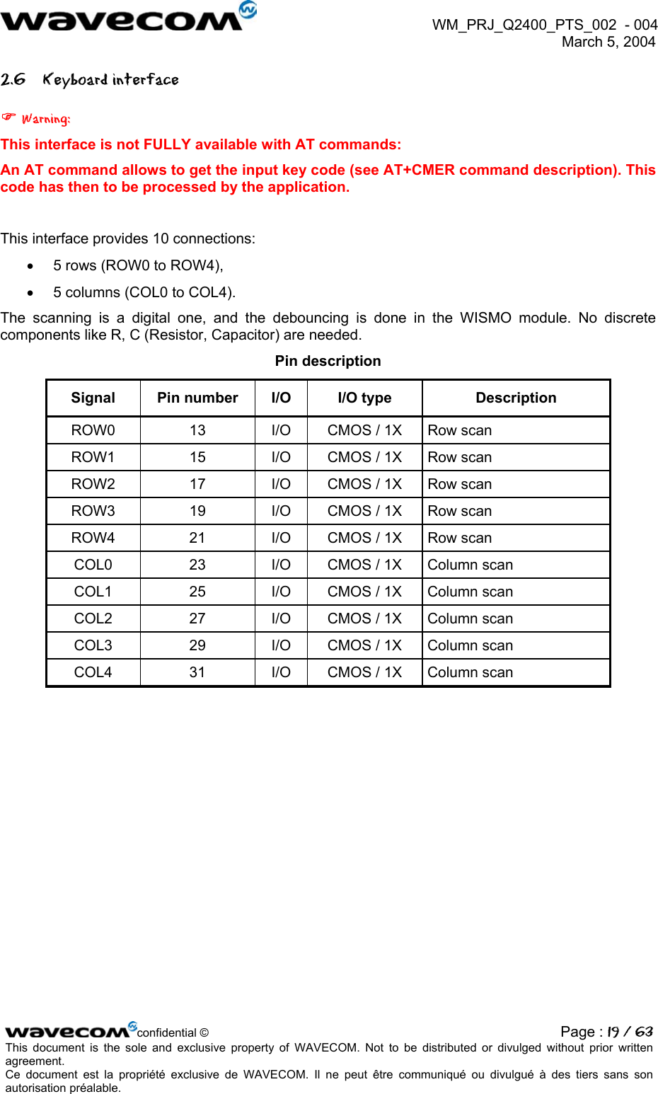  WM_PRJ_Q2400_PTS_002  - 004  March 5, 2004   2.6 Keyboard interface  Warning: This interface is not FULLY available with AT commands: An AT command allows to get the input key code (see AT+CMER command description). This code has then to be processed by the application.  This interface provides 10 connections: •  5 rows (ROW0 to ROW4), •  5 columns (COL0 to COL4). The scanning is a digital one, and the debouncing is done in the WISMO module. No discrete components like R, C (Resistor, Capacitor) are needed. Pin description Signal  Pin number  I/O  I/O type  Description ROW0  13  I/O  CMOS / 1X  Row scan ROW1  15  I/O  CMOS / 1X  Row scan ROW2  17  I/O  CMOS / 1X  Row scan ROW3  19  I/O  CMOS / 1X  Row scan ROW4  21  I/O  CMOS / 1X  Row scan COL0  23  I/O  CMOS / 1X  Column scan COL1  25  I/O  CMOS / 1X  Column scan COL2  27  I/O  CMOS / 1X  Column scan COL3  29  I/O  CMOS / 1X  Column scan COL4  31  I/O  CMOS / 1X  Column scan   confidential © Page : 19 / 63This document is the sole and exclusive property of WAVECOM. Not to be distributed or divulged without prior written agreement.  Ce document est la propriété exclusive de WAVECOM. Il ne peut être communiqué ou divulgué à des tiers sans son autorisation préalable.  