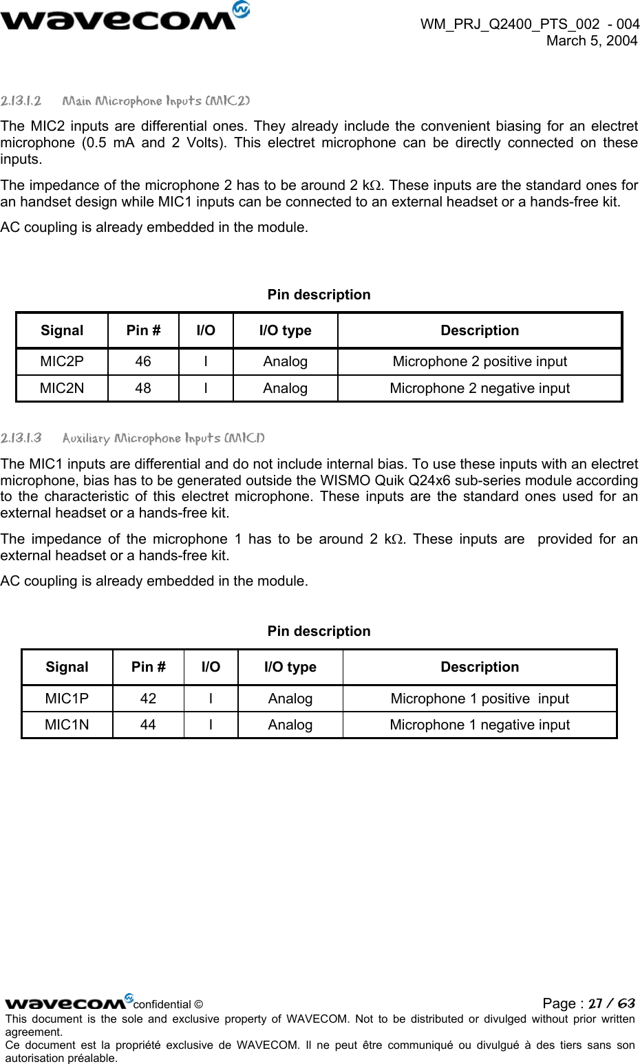  WM_PRJ_Q2400_PTS_002  - 004  March 5, 2004   2.13.1.2 Main Microphone Inputs (MIC2) The MIC2 inputs are differential ones. They already include the convenient biasing for an electret microphone (0.5 mA and 2 Volts). This electret microphone can be directly connected on these inputs. The impedance of the microphone 2 has to be around 2 kΩ. These inputs are the standard ones for an handset design while MIC1 inputs can be connected to an external headset or a hands-free kit. AC coupling is already embedded in the module.  Pin description Signal  Pin #  I/O  I/O type  Description MIC2P  46  I  Analog  Microphone 2 positive input MIC2N  48  I  Analog  Microphone 2 negative input 2.13.1.3  Auxiliary Microphone Inputs (MIC1) The MIC1 inputs are differential and do not include internal bias. To use these inputs with an electret microphone, bias has to be generated outside the WISMO Quik Q24x6 sub-series module according to the characteristic of this electret microphone. These inputs are the standard ones used for an external headset or a hands-free kit.  The impedance of the microphone 1 has to be around 2 kΩ. These inputs are  provided for an external headset or a hands-free kit. AC coupling is already embedded in the module.   Pin description Signal  Pin #  I/O  I/O type  Description MIC1P  42  I  Analog  Microphone 1 positive  input MIC1N  44  I  Analog  Microphone 1 negative input  confidential © Page : 27 / 63This document is the sole and exclusive property of WAVECOM. Not to be distributed or divulged without prior written agreement.  Ce document est la propriété exclusive de WAVECOM. Il ne peut être communiqué ou divulgué à des tiers sans son autorisation préalable.  