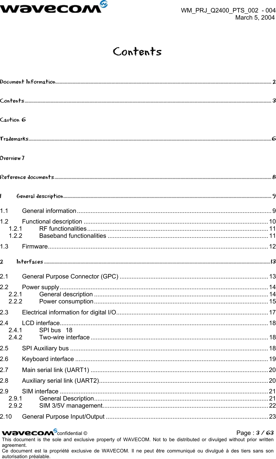  WM_PRJ_Q2400_PTS_002  - 004  March 5, 2004   Contents Document Information...................................................................................................................................................................... 2 Contents.............................................................................................................................................................................................. 3 Caution 6 Trademarks...........................................................................................................................................................................................6 Overview 7 Reference documents....................................................................................................................................................................... 8 1 General description................................................................................................................................................................ 9 1.1 General information.................................................................................................................. 9 1.2 Functional description ............................................................................................................ 10 1.2.1 RF functionalities.......................................................................................................... 11 1.2.2 Baseband functionalities .............................................................................................. 11 1.3 Firmware................................................................................................................................. 12 2 Interfaces ..............................................................................................................................................................................13 2.1 General Purpose Connector (GPC) ....................................................................................... 13 2.2 Power supply .......................................................................................................................... 14 2.2.1 General description ...................................................................................................... 14 2.2.2 Power consumption...................................................................................................... 15 2.3 Electrical information for digital I/O......................................................................................... 17 2.4 LCD interface.......................................................................................................................... 18 2.4.1 SPI bus  18 2.4.2 Two-wire interface ........................................................................................................ 18 2.5 SPI Auxiliary bus .................................................................................................................... 18 2.6 Keyboard interface ................................................................................................................. 19 2.7 Main serial link (UART1) ........................................................................................................20 2.8 Auxiliary serial link (UART2)...................................................................................................20 2.9 SIM interface .......................................................................................................................... 21 2.9.1 General Description...................................................................................................... 21 2.9.2 SIM 3/5V management................................................................................................. 22 2.10 General Purpose Input/Output ............................................................................................... 23 confidential © Page : 3 / 63This document is the sole and exclusive property of WAVECOM. Not to be distributed or divulged without prior written agreement.  Ce document est la propriété exclusive de WAVECOM. Il ne peut être communiqué ou divulgué à des tiers sans son autorisation préalable.  