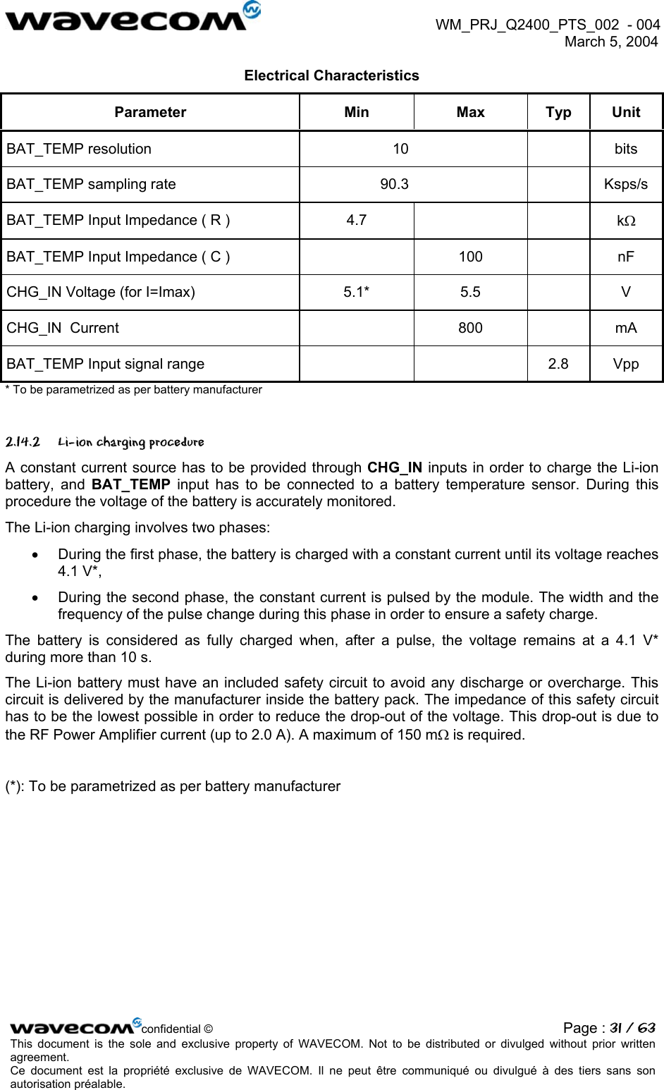  WM_PRJ_Q2400_PTS_002  - 004  March 5, 2004   Electrical Characteristics Parameter Min Max Typ Unit BAT_TEMP resolution  10     bits BAT_TEMP sampling rate  90.3     Ksps/s BAT_TEMP Input Impedance ( R )  4.7      kΩ BAT_TEMP Input Impedance ( C )    100    nF CHG_IN Voltage (for I=Imax)  5.1*  5.5    V CHG_IN  Current    800    mA BAT_TEMP Input signal range      2.8  Vpp * To be parametrized as per battery manufacturer 2.14.2 Li-ion charging procedure A constant current source has to be provided through CHG_IN inputs in order to charge the Li-ion battery, and BAT_TEMP input has to be connected to a battery temperature sensor. During this procedure the voltage of the battery is accurately monitored. The Li-ion charging involves two phases: •  During the first phase, the battery is charged with a constant current until its voltage reaches 4.1 V*, •  During the second phase, the constant current is pulsed by the module. The width and the frequency of the pulse change during this phase in order to ensure a safety charge. The battery is considered as fully charged when, after a pulse, the voltage remains at a 4.1 V* during more than 10 s. The Li-ion battery must have an included safety circuit to avoid any discharge or overcharge. This circuit is delivered by the manufacturer inside the battery pack. The impedance of this safety circuit has to be the lowest possible in order to reduce the drop-out of the voltage. This drop-out is due to the RF Power Amplifier current (up to 2.0 A). A maximum of 150 mΩ is required.  (*): To be parametrized as per battery manufacturer confidential © Page : 31 / 63This document is the sole and exclusive property of WAVECOM. Not to be distributed or divulged without prior written agreement.  Ce document est la propriété exclusive de WAVECOM. Il ne peut être communiqué ou divulgué à des tiers sans son autorisation préalable.  
